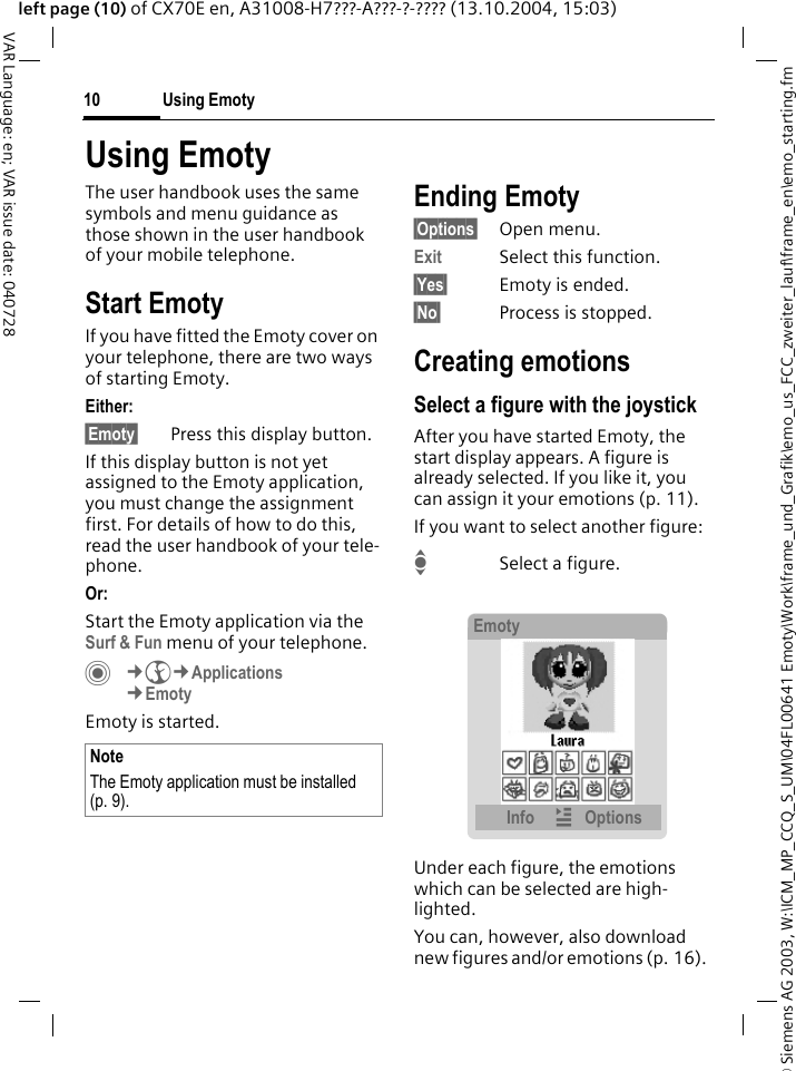 &copy; Siemens AG 2003, W:\ICM_MP_CCQ_S_UM\04FL00641 Emoty\Work\frame_und_Grafik\emo_us_FCC_zweiter_lauf\frame_en\emo_starting.fmUsing Emoty10VAR Language: en; VAR issue date: 040728left page (10) of CX70E en, A31008-H7???-A???-?-???? (13.10.2004, 15:03)Using EmotyThe user handbook uses the same symbols and menu guidance as those shown in the user handbook of your mobile telephone.Start EmotyIf you have fitted the Emoty cover on your telephone, there are two ways of starting Emoty.Either: &sect;Emoty&sect; Press this display button.If this display button is not yet assigned to the Emoty application, you must change the assignment first. For details of how to do this, read the user handbook of your tele-phone.Or: Start the Emoty application via the Surf &amp; Fun menu of your telephone.C&cent;O&cent;Applications&cent;Emoty Emoty is started.Ending Emoty&sect;Options&sect; Open menu.Exit Select this function.&sect;Yes&sect; Emoty is ended.&sect;No&sect; Process is stopped.Creating emotionsSelect a figure with the joystickAfter you have started Emoty, the start display appears. A figure is already selected. If you like it, you can assign it your emotions (p. 11). If you want to select another figure:ISelect a figure.Under each figure, the emotions which can be selected are high-lighted.You can, however, also download new figures and/or emotions (p. 16). NoteThe Emoty application must be installed (p. 9).EmotyInfo &iacute;Options