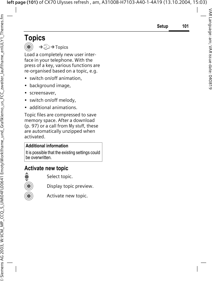 &copy; Siemens AG 2003, W:\ICM_MP_CCQ_S_UM\04FL00641 Emoty\Work\frame_und_Grafik\emo_us_FCC_zweiter_lauf\frame_en\ULYR_Themes.fm101SetupVAR Language: am; VAR issue date: 040819left page (101) of CX70 Ulysses refresh , am, A31008-H7103-A40-1-4A19 (13.10.2004, 15:03)Setup TopicsC&cent;T&cent;TopicsLoad a completely new user inter-face in your telephone. With the press of a key, various functions are re-organised based on a topic, e.g. &bull; switch on/off animation, &bull; background image, &bull;screensaver, &bull; switch on/off melody, &bull; additional animations.Topic files are compressed to save memory space. After a download (p. 97) or a call from My stuff, these are automatically unzipped when activated. Activate new topicISelect topic.CDisplay topic preview.CActivate new topic.Additional informationIt is possible that the existing settings could be overwritten.