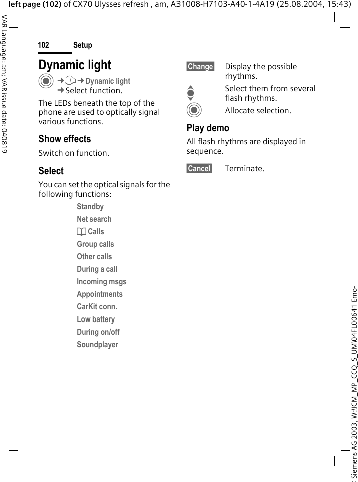 &copy; Siemens AG 2003, W:\ICM_MP_CCQ_S_UM\04FL00641 Emo-Setup102VAR Language: am; VAR issue date: 040819left page (102) of CX70 Ulysses refresh , am, A31008-H7103-A40-1-4A19 (25.08.2004, 15:43)Setup Dynamic lightC&cent;T&cent;Dynamic light&cent;Select function.The LEDs beneath the top of the phone are used to optically signal various functions. Show effectsSwitch on function.SelectYou can set the optical signals for the following functions:Standby Net search d Calls Group calls Other calls During a call Incoming msgs Appointments CarKit conn. Low battery During on/off Soundplayer &sect;Change&sect; Display the possible rhythms.ISelect them from several flash rhythms.CAllocate selection.Play demoAll flash rhythms are displayed in sequence. &sect;Cancel&sect; Terminate.