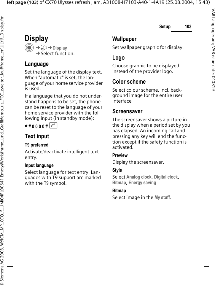 &copy; Siemens AG 2003, W:\ICM_MP_CCQ_S_UM\04FL00641 Emoty\Work\frame_und_Grafik\emo_us_FCC_zweiter_lauf\frame_en\ULYR_Display.fm103SetupVAR Language: am; VAR issue date: 040819left page (103) of CX70 Ulysses refresh , am, A31008-H7103-A40-1-4A19 (25.08.2004, 15:43)Setup DisplayC&cent;T&cent;Display&cent;Select function.LanguageSet the language of the display text. When "automatic" is set, the lan-guage of your home service provider is used. If a language that you do not under-stand happens to be set, the phone can be reset to the language of your home service provider with the fol-lowing input (in standby mode):* # 0 0 0 0 # AText inputT9 preferredActivate/deactivate intelligent text entry.Input languageSelect language for text entry. Lan-guages with T9 support are marked with the T9 symbol.WallpaperSet wallpaper graphic for display.LogoChoose graphic to be displayed instead of the provider logo.Color schemeSelect colour scheme, incl. back-ground image for the entire user interface ScreensaverThe screensaver shows a picture in the display when a period set by you has elapsed. An incoming call and pressing any key will end the func-tion except if the safety function is activated. PreviewDisplay the screensaver.StyleSelect Analog clock, Digital clock, Bitmap, Energy saving BitmapSelect image in the My stuff.