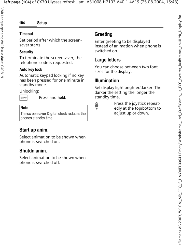 &copy; Siemens AG 2003, W:\ICM_MP_CCQ_S_UM\04FL00641 Emoty\Work\frame_und_Grafik\emo_us_FCC_zweiter_lauf\frame_en\ULYR_Display.fmSetup104VAR Language: am; VAR issue date: 040819left page (104) of CX70 Ulysses refresh , am, A31008-H7103-A40-1-4A19 (25.08.2004, 15:43)TimeoutSet period after which the screen-saver starts.SecurityTo terminate the screensaver, the telephone code is requested.Auto key lockAutomatic keypad locking if no key has been pressed for one minute in standby mode.Unlocking:#Press and hold.Start up anim.Select animation to be shown when phone is switched on.Shutdn anim.Select animation to be shown when phone is switched off.GreetingEnter greeting to be displayed instead of animation when phone is switched on.Large lettersYou can choose between two font sizes for the display.IlluminationSet display light brighter/darker. The darker the setting the longer the standby time.IPress the joystick repeat-edly at the top/bottom to adjust up or down.NoteThe screensaver Digital clock reduces the phones standby time.