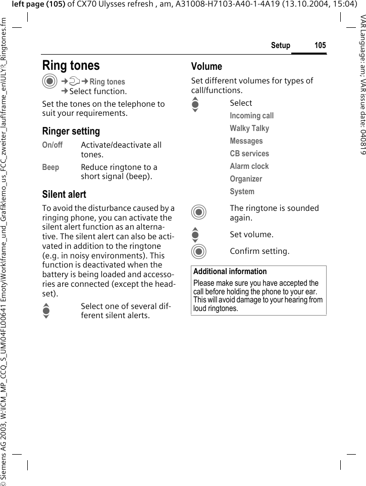 &copy; Siemens AG 2003, W:\ICM_MP_CCQ_S_UM\04FL00641 Emoty\Work\frame_und_Grafik\emo_us_FCC_zweiter_lauf\frame_en\ULYR_Ringtones.fm105SetupVAR Language: am; VAR issue date: 040819left page (105) of CX70 Ulysses refresh , am, A31008-H7103-A40-1-4A19 (13.10.2004, 15:04)Setup Ring tonesC&cent;T&cent;Ring tones&cent;Select function.Set the tones on the telephone to suit your requirements.Ringer settingOn/off Activate/deactivate all tones. Beep Reduce ringtone to a short signal (beep).Silent alertTo avoid the disturbance caused by a ringing phone, you can activate the silent alert function as an alterna-tive. The silent alert can also be acti-vated in addition to the ringtone (e.g. in noisy environments). This function is deactivated when the battery is being loaded and accesso-ries are connected (except the head-set).ISelect one of several dif-ferent silent alerts.VolumeSet different volumes for types of call/functions.ISelectIncoming call Walky TalkyMessages CB services Alarm clock Organizer System CThe ringtone is sounded again.ISet volume.CConfirm setting.Additional informationPlease make sure you have accepted the call before holding the phone to your ear. This will avoid damage to your hearing from loud ringtones.