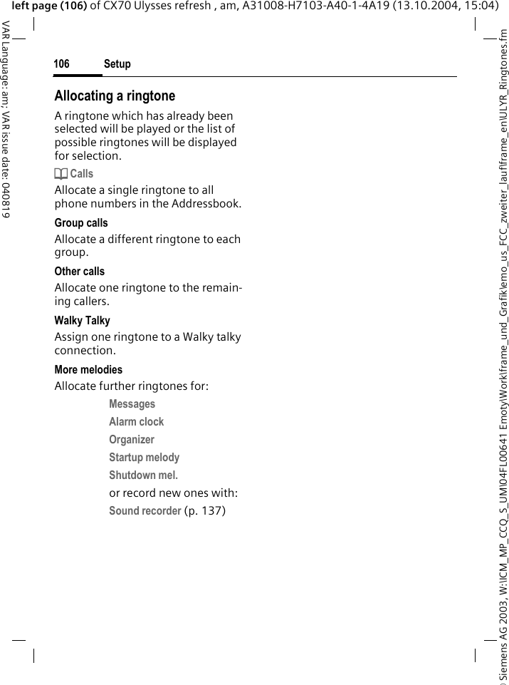 &copy; Siemens AG 2003, W:\ICM_MP_CCQ_S_UM\04FL00641 Emoty\Work\frame_und_Grafik\emo_us_FCC_zweiter_lauf\frame_en\ULYR_Ringtones.fmSetup106VAR Language: am; VAR issue date: 040819left page (106) of CX70 Ulysses refresh , am, A31008-H7103-A40-1-4A19 (13.10.2004, 15:04)Allocating a ringtoneA ringtone which has already been selected will be played or the list of possible ringtones will be displayed for selection.d CallsAllocate a single ringtone to all phone numbers in the Addressbook.Group callsAllocate a different ringtone to each group.Other callsAllocate one ringtone to the remain-ing callers.Walky TalkyAssign one ringtone to a Walky talky connection.More melodiesAllocate further ringtones for:Messages Alarm clock Organizer Startup melody Shutdown mel. or record new ones with:Sound recorder (p. 137) 