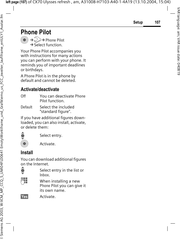&copy; Siemens AG 2003, W:\ICM_MP_CCQ_S_UM\04FL00641 Emoty\Work\frame_und_Grafik\emo_us_FCC_zweiter_lauf\frame_en\ULYR_Avatar.fm107SetupVAR language: am; VAR issue date: 040819left page (107) of CX70 Ulysses refresh , am, A31008-H7103-A40-1-4A19 (13.10.2004, 15:04)Setup Phone PilotC&cent;T&cent;Phone Pilot&cent;Select function. Your Phone Pilot accompanies you with instructions for many actions you can perform with your phone. It reminds you of important deadlines or birthdays.A Phone Pilot is in the phone by default and cannot be deleted.Activate/deactivateOff You can deactivate Phone Pilot function.Default Select the included "standard figure".If you have additional figures down-loaded, you can also install, activate, or delete them:ISelect entry.CActivate.InstallYou can download additional figures on the Internet.ISelect entry in the list or Inbox.JWhen installing a new Phone Pilot you can give it its own name.&sect;Yes&sect; Activate.