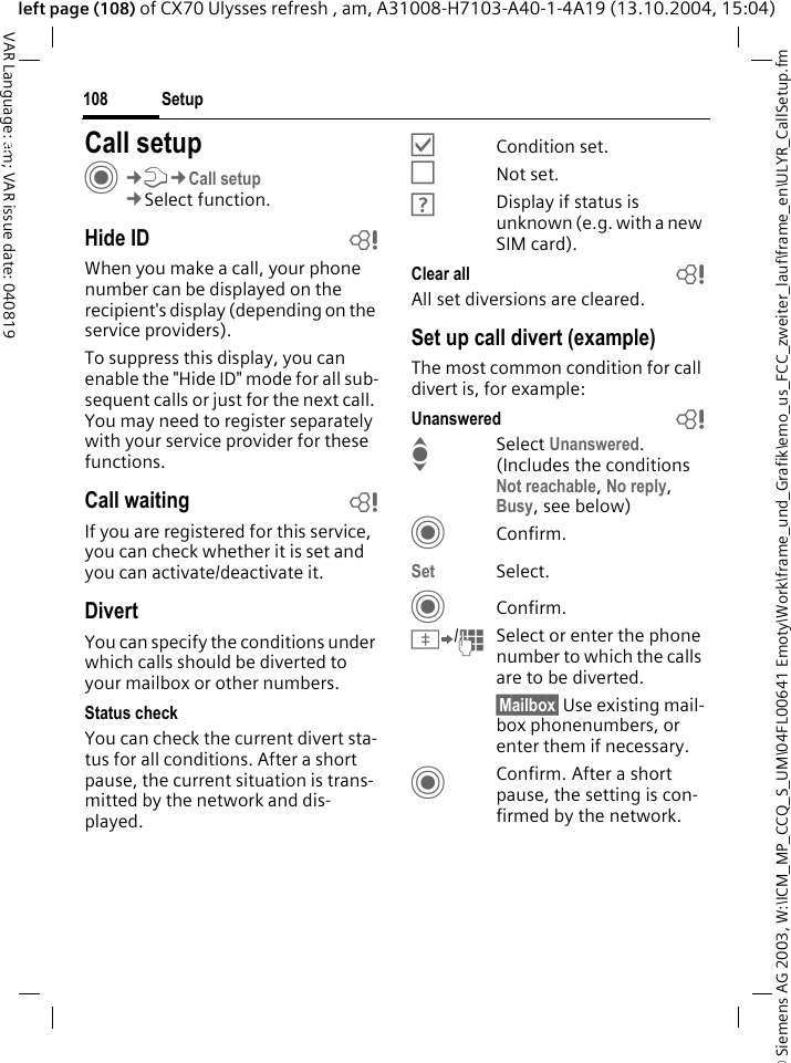 &copy; Siemens AG 2003, W:\ICM_MP_CCQ_S_UM\04FL00641 Emoty\Work\frame_und_Grafik\emo_us_FCC_zweiter_lauf\frame_en\ULYR_CallSetup.fmSetup108VAR Language: am; VAR issue date: 040819left page (108) of CX70 Ulysses refresh , am, A31008-H7103-A40-1-4A19 (13.10.2004, 15:04)Setup Call setupC&cent;T&cent;Call setup&cent;Select function.Hide ID bWhen you make a call, your phone number can be displayed on the recipient's display (depending on the service providers).To suppress this display, you can enable the "Hide ID" mode for all sub-sequent calls or just for the next call. You may need to register separately with your service provider for these functions.Call waiting bIf you are registered for this service, you can check whether it is set and you can activate/deactivate it.DivertYou can specify the conditions under which calls should be diverted to your mailbox or other numbers.Status checkYou can check the current divert sta-tus for all conditions. After a short pause, the current situation is trans-mitted by the network and dis-played.&Ouml;Condition set.&Otilde;Not set.&Ocirc;Display if status is unknown (e.g. with a new SIM card). Clear all bAll set diversions are cleared.Set up call divert (example)The most common condition for call divert is, for example:Unanswered  bI Select Unanswered. (Includes the conditions Not reachable, No reply, Busy, see below)CConfirm.Set Select.CConfirm.&Iuml;/JSelect or enter the phone number to which the calls are to be diverted.&sect;Mailbox&sect; Use existing mail-box phonenumbers, or enter them if necessary.CConfirm. After a short pause, the setting is con-firmed by the network.
