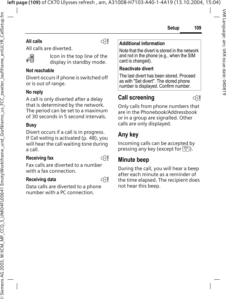 &copy; Siemens AG 2003, W:\ICM_MP_CCQ_S_UM\04FL00641 Emoty\Work\frame_und_Grafik\emo_us_FCC_zweiter_lauf\frame_en\ULYR_CallSetup.fm109SetupVAR Language: am; VAR issue date: 040819left page (109) of CX70 Ulysses refresh , am, A31008-H7103-A40-1-4A19 (13.10.2004, 15:04)All calls bAll calls are diverted.&Ccedil;Icon in the top line of the display in standby mode.Not reachableDivert occurs if phone is switched off or is out of range.No replyA call is only diverted after a delay that is determined by the network. The period can be set to a maximum of 30 seconds in 5 second intervals.BusyDivert occurs if a call is in progress. If Call waiting is activated (p. 48), you will hear the call waiting tone during a call.Receiving fax bFax calls are diverted to a number with a fax connection.Receiving data bData calls are diverted to a phone number with a PC connection. Call screening bOnly calls from phone numbers that are in the Phonebook/Addressbook or in a group are signalled. Other calls are only displayed.Any keyIncoming calls can be accepted by pressing any key (except for B).Minute beepDuring the call, you will hear a beep after each minute as a reminder of the time elapsed. The recipient does not hear this beep.Additional informationNote that the divert is stored in the network and not in the phone (e.g., when the SIM card is changed).Reactivate divertThe last divert has been stored. Proceed as with "Set divert". The stored phone number is displayed. Confirm number.