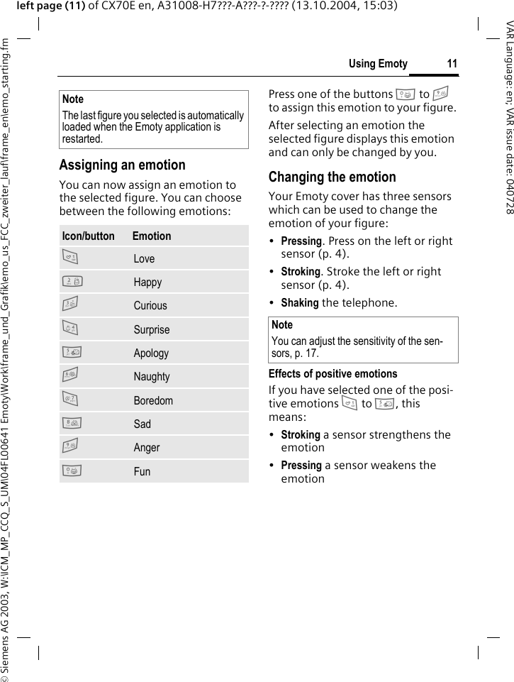 &copy; Siemens AG 2003, W:\ICM_MP_CCQ_S_UM\04FL00641 Emoty\Work\frame_und_Grafik\emo_us_FCC_zweiter_lauf\frame_en\emo_starting.fm11Using EmotyVAR Language: en; VAR issue date: 040728left page (11) of CX70E en, A31008-H7???-A???-?-???? (13.10.2004, 15:03)Assigning an emotionYou can now assign an emotion to the selected figure. You can choose between the following emotions:Press one of the buttons 0 to 9 to assign this emotion to your figure.After selecting an emotion the selected figure displays this emotion and can only be changed by you.Changing the emotionYour Emoty cover has three sensors which can be used to change the emotion of your figure:&bull;Pressing. Press on the left or right sensor (p. 4).&bull;Stroking. Stroke the left or right sensor (p. 4).&bull;Shaking the telephone.Effects of positive emotionsIf you have selected one of the posi-tive emotions 1 to 5, this means:&bull;Stroking a sensor strengthens the emotion&bull;Pressing a sensor weakens the emotionNoteThe last figure you selected is automatically loaded when the Emoty application is restarted.Icon/button  Emotion1 Love2 Happy3 Curious4 Surprise5 Apology6 Naughty7 Boredom8 Sad9 Anger0 FunNoteYou can adjust the sensitivity of the sen-sors, p. 17.