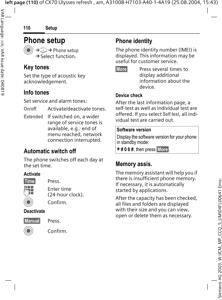 &copy; Siemens AG 2003, W:\ICM_MP_CCQ_S_UM\04FL00641 Emo-Setup110VAR Language: am; VAR issue date: 040819left page (110) of CX70 Ulysses refresh , am, A31008-H7103-A40-1-4A19 (25.08.2004, 15:43)Setup Phone setupC&cent;T&cent;Phone setup&cent;Select function.Key tonesSet the type of acoustic key acknowledgement.Info tonesSet service and alarm tones:On/off Activate/deactivate tones.Extended If switched on, a wider range of service tones is available, e.g.: end of menu reached, network connection interrupted.Automatic switch offThe phone switches off each day at the set time.Activate&sect;Time&sect; Press.JEnter time (24-hour clock).CConfirm.Deactivate&sect;Manual&sect; Press.CConfirm.Phone identityThe phone identity number (IMEI) is displayed. This information may be useful for customer service. &sect;More&sect; Press several times to display additional information about the device.Device checkAfter the last information page, a self-test as well as individual test are offered. If you select Self test, all indi-vidual test are carried out.Memory assis.The memory assistant will help you if there is insufficient phone memory. If necessary, it is automatically started by applications.After the capacity has been checked, all files and folders are displayed with their size and you can view, open or delete them as necessary.Software versionDisplay the software version for your phone in standby mode:* # 0 6 #, then press &sect;More&sect;.