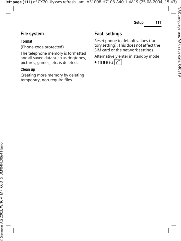 &copy; Siemens AG 2003, W:\ICM_MP_CCQ_S_UM\04FL00641 Emo-111SetupVAR Language: am; VAR issue date: 040819left page (111) of CX70 Ulysses refresh , am, A31008-H7103-A40-1-4A19 (25.08.2004, 15:43)File systemFormat(Phone-code protected)The telephone memory is formatted and all saved data such as ringtones, pictures, games, etc. is deleted.Clean upCreating more memory by deleting temporary, non-requird files.Fact. settingsReset phone to default values (fac-tory setting). This does not affect the SIM card or the network settings.Alternatively enter in standby mode:* # 9 9 9 9 # A 