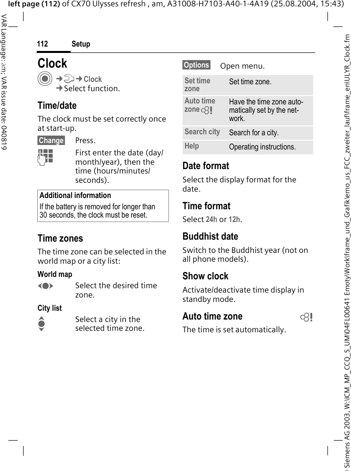 &copy; Siemens AG 2003, W:\ICM_MP_CCQ_S_UM\04FL00641 Emoty\Work\frame_und_Grafik\emo_us_FCC_zweiter_lauf\frame_en\ULYR_Clock.fmSetup112VAR Language: am; VAR issue date: 040819left page (112) of CX70 Ulysses refresh , am, A31008-H7103-A40-1-4A19 (25.08.2004, 15:43)Setup ClockC&cent;T&cent;Clock&cent;Select function.Time/dateThe clock must be set correctly once at start-up.&sect;Change&sect; Press.JFirst enter the date (day/month/year), then the time (hours/minutes/seconds).Time zonesThe time zone can be selected in the world map or a city list:World mapFSelect the desired time zone.City listISelect a city in the selected time zone.&sect;Options&sect; Open menu.Date formatSelect the display format for the date.Time formatSelect 24h or 12h.Buddhist dateSwitch to the Buddhist year (not on all phone models). Show clockActivate/deactivate time display in standby mode.Auto time zone bThe time is set automatically.Additional informationIf the battery is removed for longer than 30 seconds, the clock must be reset. Set time zone Set time zone.Auto time zone= Have the time zone auto-matically set by the net-work.Search city Search for a city.Help Operating instructions.
