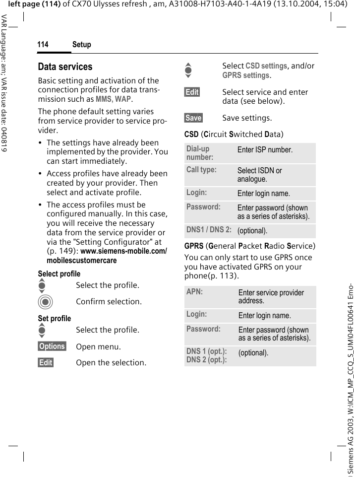 &copy; Siemens AG 2003, W:\ICM_MP_CCQ_S_UM\04FL00641 Emo-Setup114VAR Language: am; VAR issue date: 040819left page (114) of CX70 Ulysses refresh , am, A31008-H7103-A40-1-4A19 (13.10.2004, 15:04)Data servicesBasic setting and activation of the connection profiles for data trans-mission such as MMS, WAP. The phone default setting varies from service provider to service pro-vider.&bull; The settings have already been implemented by the provider. You can start immediately.&bull; Access profiles have already been created by your provider. Then select and activate profile.&bull; The access profiles must be configured manually. In this case, you will receive the necessary data from the service provider or via the "Setting Configurator" at (p. 149): www.siemens-mobile.com/mobilescustomercareSelect profileISelect the profile.CConfirm selection.Set profileISelect the profile.&sect;Options&sect; Open menu.&sect;Edit&sect; Open the selection.ISelect CSD settings, and/or GPRS settings.&sect;Edit&sect; Select service and enter data (see below). &sect;Save&sect; Save settings.CSD (Circuit Switched Data)GPRS (General Packet Radio Service)You can only start to use GPRS once you have activated GPRS on your phone(p. 113).Dial-up number: Enter ISP number.Call type: Select ISDN or analogue.Login: Enter login name.Password: Enter password (shown as a series of asterisks).DNS1 / DNS 2: (optional).APN: Enter service provider address. Login: Enter login name.Password: Enter password (shown as a series of asterisks).DNS 1 (opt.): DNS 2 (opt.): (optional).