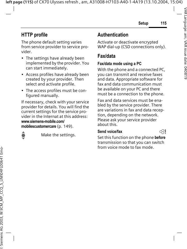 &copy; Siemens AG 2003, W:\ICM_MP_CCQ_S_UM\04FL00641 Emo-115SetupVAR Language: am; VAR issue date: 040819left page (115) of CX70 Ulysses refresh , am, A31008-H7103-A40-1-4A19 (13.10.2004, 15:04)HTTP profileThe phone default setting varies from service provider to service pro-vider.&bull; The settings have already been implemented by the provider. You can start immediately.&bull; Access profiles have already been created by your provider. Then select and activate profile.&bull; The access profiles must be con-figured manually.If necessary, check with your service provider for details. You will find the current settings for the service pro-vider in the Internat at this address: www.siemens-mobile.com/mobilescustomercare (p. 149).IMake the settings.AuthenticationActivate or deactivate encrypted WAP dial-up (CSD connections only).Fax/dataFax/data mode using a PCWith the phone and a connected PC, you can transmit and receive faxes and data. Appropriate software for fax and data communication must be available on your PC and there must be a connection to the phone. Fax and data services must be ena-bled by the service provider. There are variations in fax and data recep-tion, depending on the network. Please ask your service provider about this.Send voice/fax bSet this function on the phone before transmission so that you can switch from voice mode to fax mode.