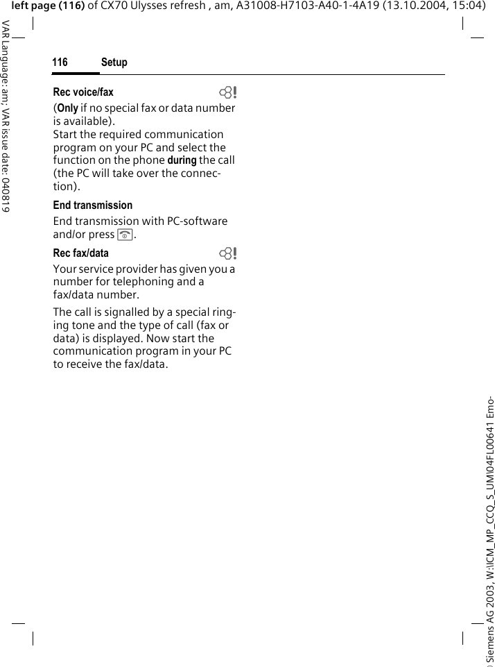&copy; Siemens AG 2003, W:\ICM_MP_CCQ_S_UM\04FL00641 Emo-Setup116VAR Language: am; VAR issue date: 040819left page (116) of CX70 Ulysses refresh , am, A31008-H7103-A40-1-4A19 (13.10.2004, 15:04)Rec voice/fax  b(Only if no special fax or data number is available). Start the required communication program on your PC and select the function on the phone during the call (the PC will take over the connec-tion).End transmissionEnd transmission with PC-software and/or press B.Rec fax/data bYour service provider has given you a number for telephoning and a fax/data number.The call is signalled by a special ring-ing tone and the type of call (fax or data) is displayed. Now start the communication program in your PC to receive the fax/data.