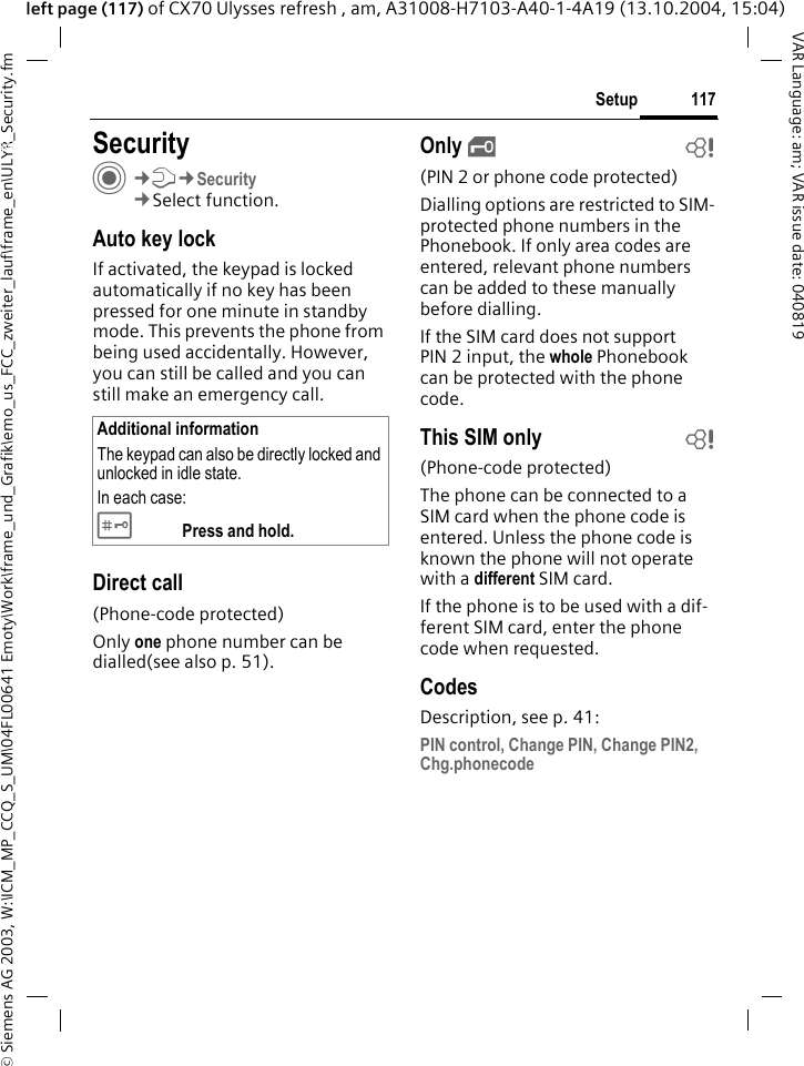 &copy; Siemens AG 2003, W:\ICM_MP_CCQ_S_UM\04FL00641 Emoty\Work\frame_und_Grafik\emo_us_FCC_zweiter_lauf\frame_en\ULYR_Security.fm117SetupVAR Language: am; VAR issue date: 040819left page (117) of CX70 Ulysses refresh , am, A31008-H7103-A40-1-4A19 (13.10.2004, 15:04)Setup SecurityC&cent;T&cent;Security&cent;Select function.Auto key lockIf activated, the keypad is locked automatically if no key has been pressed for one minute in standby mode. This prevents the phone from being used accidentally. However, you can still be called and you can still make an emergency call.Direct call(Phone-code protected)Only one phone number can be dialled(see also p. 51). Only &sbquo;b(PIN 2 or phone code protected)Dialling options are restricted to SIM-protected phone numbers in the Phonebook. If only area codes are entered, relevant phone numbers can be added to these manually before dialling.If the SIM card does not support PIN 2 input, the whole Phonebook can be protected with the phone code.This SIM only b(Phone-code protected)The phone can be connected to a SIM card when the phone code is entered. Unless the phone code is known the phone will not operate with a different SIM card.If the phone is to be used with a dif-ferent SIM card, enter the phone code when requested.CodesDescription, see p. 41:PIN control, Change PIN, Change PIN2, Chg.phonecodeAdditional informationThe keypad can also be directly locked and unlocked in idle state.In each case:# Press and hold.