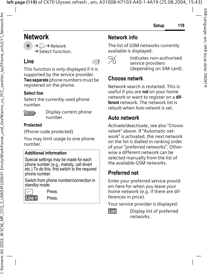 &copy; Siemens AG 2003, W:\ICM_MP_CCQ_S_UM\04FL00641 Emoty\Work\frame_und_Grafik\emo_us_FCC_zweiter_lauf\frame_en\ULYR_Network.fm119SetupVAR Language: am; VAR issue date: 040819left page (119) of CX70 Ulysses refresh , am, A31008-H7103-A40-1-4A19 (25.08.2004, 15:43)Setup NetworkC&cent;T&cent;Network&cent;Select function.Line bThis function is only displayed if it is supported by the service provider. Two separate phone numbers must be registered on the phone.Select lineSelect the currently used phone number.\Display current phone number.Protected(Phone-code protected)You may limit usage to one phone number.Network infoThe list of GSM networks currently available is displayed.&AElig;Indicates non-authorised service providers (depending on SIM card).Choose netwrkNetwork search is restarted. This is useful if you are not on your home network or want to register on a dif-ferent network. The network list is rebuilt when Auto network is set.Auto network Activate/deactivate, see also "Choose netwrk" above. If "Automatic net-work" is activated, the next network on the list is dialled in ranking order of your "preferred networks". Other-wise a different network can be selected manually from the list of the available GSM networks.Preferred net Enter your preferred service provid-ers here for when you leave your home network (e.g. if there are dif-ferences in price).Your service provider is displayed:&sect;List&sect; Display list of preferred networks.Additional informationSpecial settings may be made for each phone number (e.g., melody, call divert etc.) To do this, first switch to the required phone number. Switch from phone number/connection in standby mode:0Press. &sect;Line 1&sect; Press.