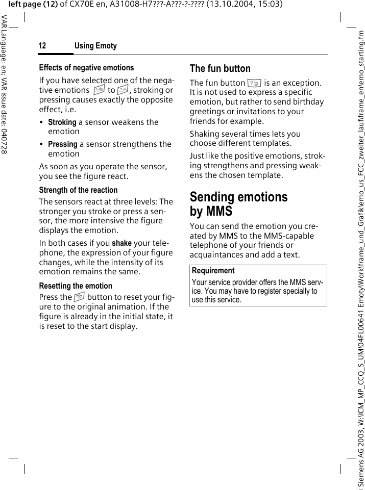 &copy; Siemens AG 2003, W:\ICM_MP_CCQ_S_UM\04FL00641 Emoty\Work\frame_und_Grafik\emo_us_FCC_zweiter_lauf\frame_en\emo_starting.fmUsing Emoty12VAR Language: en; VAR issue date: 040728left page (12) of CX70E en, A31008-H7???-A???-?-???? (13.10.2004, 15:03)Effects of negative emotionsIf you have selected one of the nega-tive emotions 6 to 9, stroking or pressing causes exactly the opposite effect, i.e.&bull;Stroking a sensor weakens the emotion&bull;Pressing a sensor strengthens the emotionAs soon as you operate the sensor, you see the figure react.Strength of the reaction The sensors react at three levels: The stronger you stroke or press a sen-sor, the more intensive the figure displays the emotion. In both cases if you shake your tele-phone, the expression of your figure changes, while the intensity of its emotion remains the same. Resetting the emotionPress the B button to reset your fig-ure to the original animation. If the figure is already in the initial state, it is reset to the start display.The fun buttonThe fun button 0 is an exception. It is not used to express a specific emotion, but rather to send birthday greetings or invitations to your friends for example.Shaking several times lets you choose different templates.Just like the positive emotions, strok-ing strengthens and pressing weak-ens the chosen template.Sending emotions by MMSYou can send the emotion you cre-ated by MMS to the MMS-capable telephone of your friends or acquaintances and add a text.RequirementYour service provider offers the MMS serv-ice. You may have to register specially to use this service. 