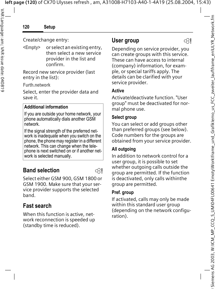 &copy; Siemens AG 2003, W:\ICM_MP_CCQ_S_UM\04FL00641 Emoty\Work\frame_und_Grafik\emo_us_FCC_zweiter_lauf\frame_en\ULYR_Network.fmSetup120VAR Language: am; VAR issue date: 040819left page (120) of CX70 Ulysses refresh , am, A31008-H7103-A40-1-4A19 (25.08.2004, 15:43)Create/change entry: <Empty> or select an existing entry, then select a new service provider in the list and confirm.Record new service provider (last entry in the list):Furth.networkSelect, enter the provider data and save it.Band selection bSelect either GSM 900, GSM 1800 or GSM 1900. Make sure that your ser-vice provider supports the selected band.Fast searchWhen this function is active, net-work reconnection is speeded up (standby time is reduced).User group bDepending on service provider, you can create groups with this service. These can have access to internal (company) information, for exam-ple, or special tariffs apply. The details can be clarified with your service provider.ActiveActivate/deactivate function. "User group" must be deactivated for nor-mal phone use.Select groupYou can select or add groups other than preferred groups (see below). Code numbers for the groups are obtained from your service provider.All outgoingIn addition to network control for a user group, it is possible to set whether outgoing calls outside the group are permitted. If the function is deactivated, only calls withinthe group are permitted.Pref. groupIf activated, calls may only be made within this standard user group (depending on the network configu-ration).Additional informationIf you are outside your home network, your phone automatically dials another GSM network.If the signal strength of the preferred net-work is inadequate when you switch on the phone, the phone may register in a different network. This can change when the tele-phone is next switched on or if another net-work is selected manually.