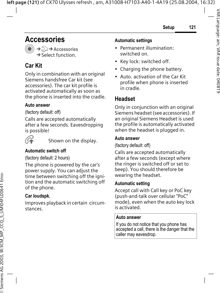 &copy; Siemens AG 2003, W:\ICM_MP_CCQ_S_UM\04FL00641 Emo-121SetupVAR Language: am; VAR issue date: 040819left page (121) of CX70 Ulysses refresh , am, A31008-H7103-A40-1-4A19 (25.08.2004, 16:32)Setup AccessoriesC&cent;T&cent;Accessories&cent;Select function.Car KitOnly in combination with an original Siemens handsfree Car kit (see accessories). The car kit profile is activated automatically as soon as the phone is inserted into the cradle.Auto answer (factory default: off)Calls are accepted automatically after a few seconds. Eavesdropping is possible!&Aring;Shown on the display.Automatic switch off(factory default: 2 hours)The phone is powered by the car's power supply. You can adjust the time between switching off the igni-tion and the automatic switching off of the phone.Car loudspk.Improves playback in certain  circum-stances.Automatic settings&bull; Permanent illumination: switched on.&bull; Key lock: switched off. &bull; Charging the phone battery.&bull; Auto. activation of the Car Kit profile when phone is inserted in cradle.HeadsetOnly in conjunction with an original Siemens headset (see accessories). If an original Siemens Headset is used the profile is automatically activated when the headset is plugged in. Auto answer (factory default: off)Calls are accepted automatically after a few seconds (except where the ringer is switched off or set to beep). You should therefore be wearing the headset. Automatic settingAccept call with Call key or PoC key (push-and-talk over cellular "PoC" mode), even when the auto key lock is activated.Auto answerIf you do not notice that you phone has accepted a call, there is the danger that the caller may eavesdrop.