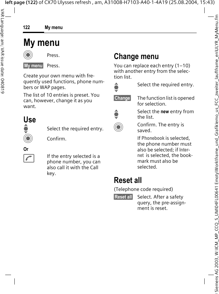 &copy; Siemens AG 2003, W:\ICM_MP_CCQ_S_UM\04FL00641 Emoty\Work\frame_und_Grafik\emo_us_FCC_zweiter_lauf\frame_en\ULYR_MyMenu.fmMy menu122VAR Language: am; VAR issue date: 040819left page (122) of CX70 Ulysses refresh , am, A31008-H7103-A40-1-4A19 (25.08.2004, 15:43)My menuCPress.&sect;My menu&sect; Press.Create your own menu with fre-quently used functions, phone num-bers or WAP pages. The list of 10 entries is preset. You can, however, change it as you want.UseISelect the required entry.CConfirm.OrAIf the entry selected is a phone number, you can also call it with the Call key.Change menuYou can replace each entry (1&ndash;10) with another entry from the selec-tion list.ISelect the required entry.&sect;Change&sect; The function list is opened for selection.I Select the new entry from the list.CConfirm. The entry is saved.If Phonebook is selected, the phone number must also be selected; if Inter-net  is selected, the book-mark must also be selected.Reset all(Telephone code required)&sect;Reset all&sect; Select. After a safety query, the pre-assign-ment is reset.