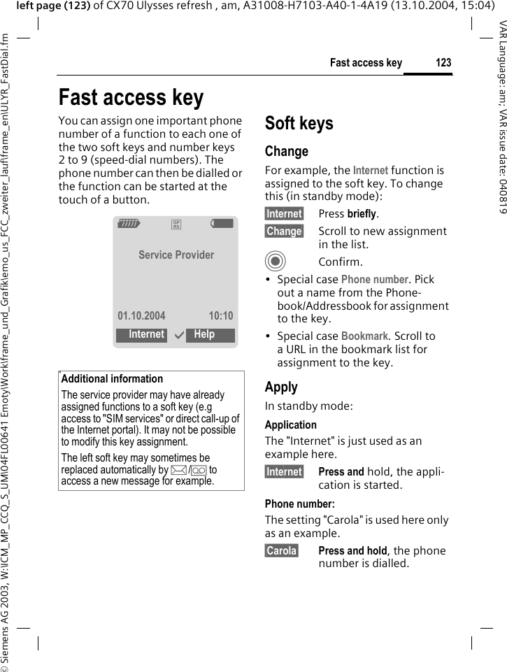 &copy; Siemens AG 2003, W:\ICM_MP_CCQ_S_UM\04FL00641 Emoty\Work\frame_und_Grafik\emo_us_FCC_zweiter_lauf\frame_en\ULYR_FastDial.fm123Fast access keyVAR Language: am; VAR issue date: 040819left page (123) of CX70 Ulysses refresh , am, A31008-H7103-A40-1-4A19 (13.10.2004, 15:04)Fast access keyYou can assign one important phone number of a function to each one of the two soft keys and number keys 2 to 9 (speed-dial numbers). The phone number can then be dialled or the function can be started at the touch of a button. .Soft keysChangeFor example, the Internet function is assigned to the soft key. To change this (in standby mode):&sect;Internet&sect; Press briefly.&sect;Change&sect; Scroll to new assignment in the list.CConfirm.&bull;Special case Phone number. Pick out a name from the Phone-book/Addressbook for assignment to the key.&bull;Special case Bookmark. Scroll to a URL in the bookmark list for assignment to the key.ApplyIn standby mode:ApplicationThe "Internet" is just used as an example here.&sect;Internet&sect; Press and hold, the appli-cation is started.Phone number:The setting "Carola" is used here only as an example.&sect;Carola&sect; Press and hold, the phone number is dialled.Additional informationThe service provider may have already assigned functions to a soft key (e.g access to "SIM services" or direct call-up of the Internet portal). It may not be possible to modify this key assignment.The left soft key may sometimes be replaced automatically by p/&Agrave; to access a new message for example.Z&pound;XService Provider01.10.2004 10:10Internet &igrave;Help