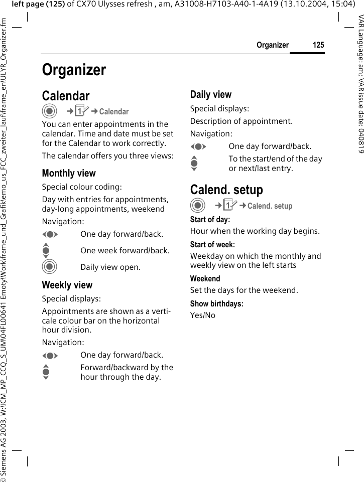 &copy; Siemens AG 2003, W:\ICM_MP_CCQ_S_UM\04FL00641 Emoty\Work\frame_und_Grafik\emo_us_FCC_zweiter_lauf\frame_en\ULYR_Organizer.fm125OrganizerVAR Language: am; VAR issue date: 040819left page (125) of CX70 Ulysses refresh , am, A31008-H7103-A40-1-4A19 (13.10.2004, 15:04)OrganizerCalendarC&cent;Q&cent;CalendarYou can enter appointments in the calendar. Time and date must be set for the Calendar to work correctly.The calendar offers you three views:Monthly viewSpecial colour coding:Day with entries for appointments, day-long appointments, weekendNavigation:FOne day forward/back.IOne week forward/back.CDaily view open.Weekly viewSpecial displays:Appointments are shown as a verti-cale colour bar on the horizontal hour division.Navigation:FOne day forward/back.IForward/backward by the hour through the day.Daily viewSpecial displays:Description of appointment. Navigation:FOne day forward/back.ITo the start/end of the day or next/last entry.Calend. setupC&cent;Q&cent;Calend. setupStart of day:Hour when the working day begins.Start of week:Weekday on which the monthly and weekly view on the left startsWeekendSet the days for the weekend.Show birthdays:Yes/No