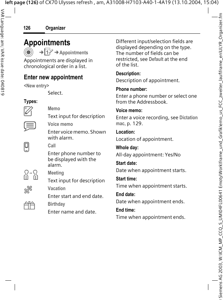 &copy; Siemens AG 2003, W:\ICM_MP_CCQ_S_UM\04FL00641 Emoty\Work\frame_und_Grafik\emo_us_FCC_zweiter_lauf\frame_en\ULYR_Organizer.fmOrganizer126VAR Language: am; VAR issue date: 040819left page (126) of CX70 Ulysses refresh , am, A31008-H7103-A40-1-4A19 (13.10.2004, 15:04)AppointmentsC&cent;Q&cent;AppointmentsAppointments are displayed in chronological order in a list.Enter new appointment<New entry>Select.Types:cMemo Text input for descriptiondVoice memo Enter voice memo. Shown with alarm.eCall Enter phone number to be displayed with the alarm.fMeeting Text input for descriptiongVacation Enter start and end date.hBirthday Enter name and date.Different input/selection fields are displayed depending on the type. The number of fields can be restricted, see Default at the end of the list. Description:Description of appointment.Phone number:Enter a phone number or select one from the Addressbook.Voice memo:Enter a voice recording, see Dictation mac, p. 129.Location:Location of appointment.Whole day:All-day appointment: Yes/NoStart date:Date when appointment starts.Start time:Time when appointment starts.End date:Date when appointment ends.End time:Time when appointment ends.