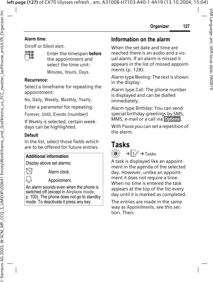 &copy; Siemens AG 2003, W:\ICM_MP_CCQ_S_UM\04FL00641 Emoty\Work\frame_und_Grafik\emo_us_FCC_zweiter_lauf\frame_en\ULYR_Organizer.fm127OrganizerVAR Language: am; VAR issue date: 040819left page (127) of CX70 Ulysses refresh , am, A31008-H7103-A40-1-4A19 (13.10.2004, 15:04)Alarm time:On/off or Silent alert.JEnter the timespan before the appointment and select the time unit:Minutes, Hours, Days.Recurrence:Select a timeframe for repeating the appointment:No, Daily, Weekly, Monthly, Yearly.Enter a parameter for repeating:Forever, Until, Events (number)If Weekly is selected, certain week-days can be highlighted. DefaultIn the list, select those fields which are to be offered for future entries.Information on the alarmWhen the set date and time are reached there is an audio and a vis-ual alarm. If an alarm is missed it appears in the list of missed appoint-ments (p. 128).Alarm type Meeting: The text is shown in the display.Alarm type Call: The phone number is displayed and can be dialled immediately.Alarm type Birthday: You can send special birthday greetings by SMS, MMS, e-mail or a call via &sect;Options&sect;. With Pause you can set a repetition of the alarm.TasksC&cent;Q&cent;TasksA task is displayed like an appoint-ment in the agenda of the selected day. However, unlike an appoint-ment it does not require a time. When no time is entered the task appears at the top of the list every day until it is marked as completed.The entries are made in the same way as Appointments, see this sec-tion. Then:Additional informationDisplay above set alarms:&sup1;Alarm clock.&raquo;Appointment.An alarm sounds even when the phone is switched off (except in Airplane mode, p. 100). The phone does not go to standby mode. To deactivate it press any key.