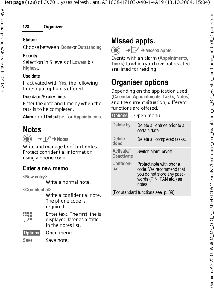 &copy; Siemens AG 2003, W:\ICM_MP_CCQ_S_UM\04FL00641 Emoty\Work\frame_und_Grafik\emo_us_FCC_zweiter_lauf\frame_en\ULYR_Organizer.fmOrganizer128VAR Language: am; VAR issue date: 040819left page (128) of CX70 Ulysses refresh , am, A31008-H7103-A40-1-4A19 (13.10.2004, 15:04)Status:Choose between: Done or Outstanding Priority:Selection in 5 levels of Lowest bis Highest. Use dateIf activated with Yes, the following time-input option is offered.Due date:/Expiry time:Enter the date and time by when the task is to be completed.Alarm: and Default as for Appointments.NotesC&cent;Q&cent;NotesWrite and manage brief text notes. Protect confidential information using a phone code.Enter a new memo<New entry>Write a normal note.<Confidential>Write a confidential note. The phone code is required.JEnter text. The first line is displayed later as a "title" in the notes list. &sect;Options&sect; Open menu.Save Save note. Missed appts.C&cent;Q&cent;Missed appts.Events with an alarm (Appointments, Tasks) to which you have not reacted are listed for reading.Organiser optionsDepending on the application used (Calendar, Appointments, Tasks, Notes) and the current situation, different functions are offered.&sect;Options&sect; Open menu.Delete by Delete all entries prior to a certain date.Delete done Delete all completed tasks.Activate/Deactivate Switch alarm on/off.Confiden-tial Protect note with phone code. We recommend that you do not store any pass-words (PIN, TAN etc.) as notes.(For standard functions see  p. 39)