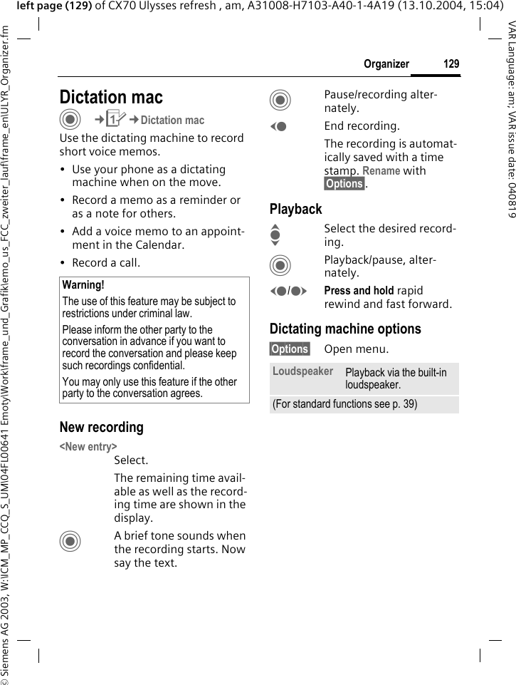 &copy; Siemens AG 2003, W:\ICM_MP_CCQ_S_UM\04FL00641 Emoty\Work\frame_und_Grafik\emo_us_FCC_zweiter_lauf\frame_en\ULYR_Organizer.fm129OrganizerVAR Language: am; VAR issue date: 040819left page (129) of CX70 Ulysses refresh , am, A31008-H7103-A40-1-4A19 (13.10.2004, 15:04)Dictation macC&cent;Q&cent;Dictation macUse the dictating machine to record short voice memos. &bull; Use your phone as a dictating machine when on the move.&bull; Record a memo as a reminder or as a note for others.&bull; Add a voice memo to an appoint-ment in the Calendar.&bull; Record a call.New recording<New entry>Select.The remaining time avail-able as well as the record-ing time are shown in the display.CA brief tone sounds when the recording starts. Now say the text.CPause/recording alter-nately.DEnd recording.The recording is automat-ically saved with a time stamp. Rename with &sect;Options&sect;.PlaybackISelect the desired record-ing.CPlayback/pause, alter-nately.D/EPress and hold rapid rewind and fast forward.Dictating machine options&sect;Options&sect; Open menu.Warning!The use of this feature may be subject to restrictions under criminal law. Please inform the other party to the conversation in advance if you want to record the conversation and please keep such recordings confidential. You may only use this feature if the other party to the conversation agrees.Loudspeaker Playback via the built-in loudspeaker.(For standard functions see p. 39)