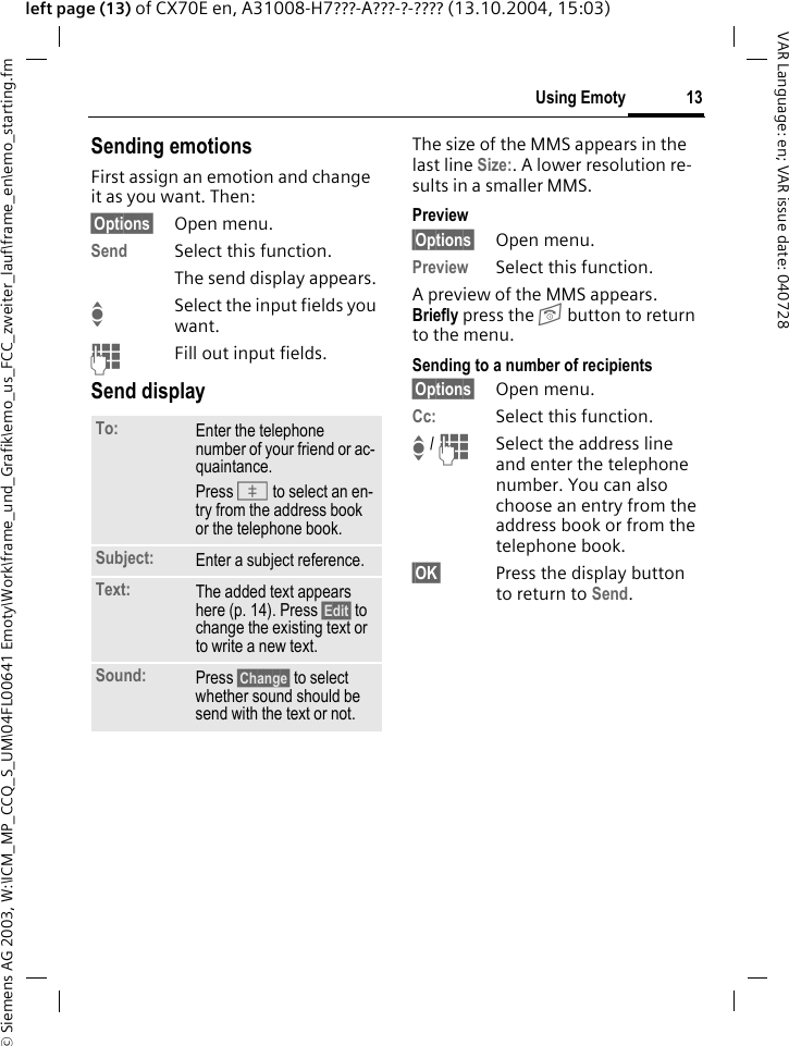 &copy; Siemens AG 2003, W:\ICM_MP_CCQ_S_UM\04FL00641 Emoty\Work\frame_und_Grafik\emo_us_FCC_zweiter_lauf\frame_en\emo_starting.fm13Using EmotyVAR Language: en; VAR issue date: 040728left page (13) of CX70E en, A31008-H7???-A???-?-???? (13.10.2004, 15:03)Sending emotionsFirst assign an emotion and change it as you want. Then:&sect;Options&sect; Open menu.Send Select this function. The send display appears.ISelect the input fields you want.JFill out input fields.Send displayThe size of the MMS appears in the last line Size:. A lower resolution re-sults in a smaller MMS.Preview&sect;Options&sect; Open menu.Preview Select this function.A preview of the MMS appears. Briefly press the B button to return to the menu.Sending to a number of recipients&sect;Options&sect; Open menu.Cc: Select this function.I / JSelect the address line and enter the telephone number. You can also choose an entry from the address book or from the telephone book.&sect;OK&sect; Press the display button to return to Send.To: Enter the telephone number of your friend or ac-quaintance. Press K to select an en-try from the address book or the telephone book.Subject: Enter a subject reference.Text: The added text appears here (p. 14). Press &sect;Edit&sect; to change the existing text or to write a new text.Sound: Press &sect;Change&sect; to select whether sound should be send with the text or not.
