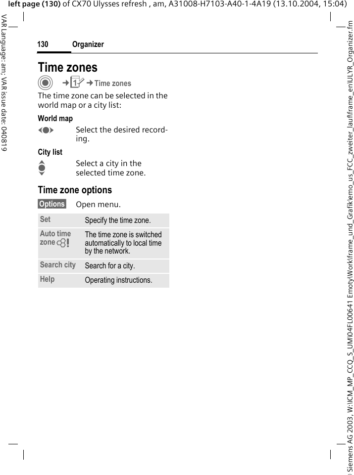 &copy; Siemens AG 2003, W:\ICM_MP_CCQ_S_UM\04FL00641 Emoty\Work\frame_und_Grafik\emo_us_FCC_zweiter_lauf\frame_en\ULYR_Organizer.fmOrganizer130VAR Language: am; VAR issue date: 040819left page (130) of CX70 Ulysses refresh , am, A31008-H7103-A40-1-4A19 (13.10.2004, 15:04)Time zonesC&cent;Q&cent;Time zonesThe time zone can be selected in the world map or a city list:World mapFSelect the desired record-ing.City listISelect a city in the selected time zone.Time zone options&sect;Options&sect; Open menu.Set Specify the time zone.Auto time zone= The time zone is switched automatically to local time by the network.Search city Search for a city.Help Operating instructions.