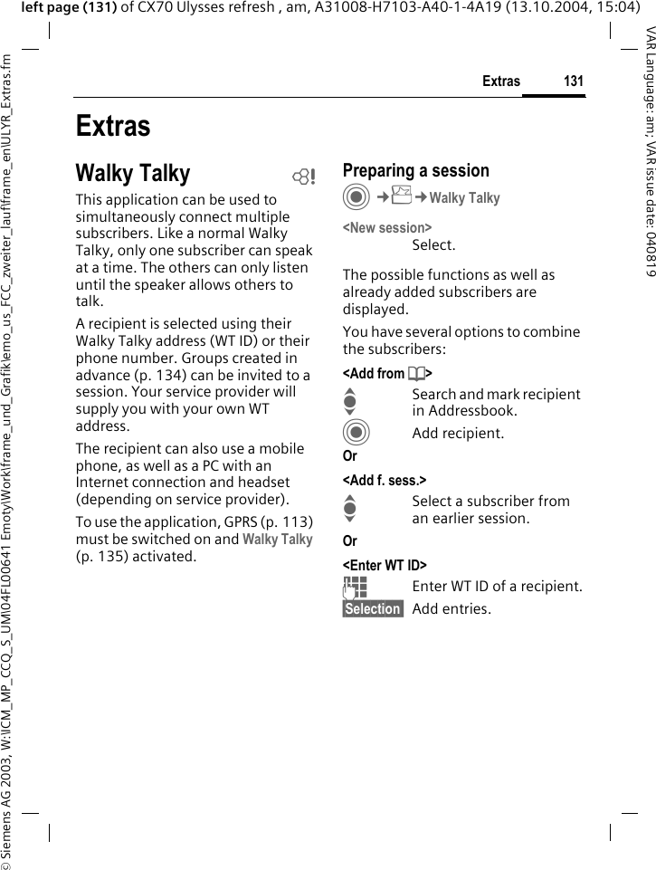 &copy; Siemens AG 2003, W:\ICM_MP_CCQ_S_UM\04FL00641 Emoty\Work\frame_und_Grafik\emo_us_FCC_zweiter_lauf\frame_en\ULYR_Extras.fm131ExtrasVAR Language: am; VAR issue date: 040819left page (131) of CX70 Ulysses refresh , am, A31008-H7103-A40-1-4A19 (13.10.2004, 15:04)ExtrasWalky Talky bThis application can be used to simultaneously connect multiple subscribers. Like a normal Walky Talky, only one subscriber can speak at a time. The others can only listen until the speaker allows others to talk.A recipient is selected using their Walky Talky address (WT ID) or their phone number. Groups created in advance (p. 134) can be invited to a session. Your service provider will supply you with your own WT address.The recipient can also use a mobile phone, as well as a PC with an Internet connection and headset (depending on service provider). To use the application, GPRS (p. 113) must be switched on and Walky Talky (p. 135) activated. Preparing a sessionC&cent;S&cent;Walky Talky<New session>Select. The possible functions as well as already added subscribers are displayed.You have several options to combine the subscribers:<Add from d>ISearch and mark recipient in Addressbook.CAdd recipient.Or <Add f. sess.>ISelect a subscriber from an earlier session. Or <Enter WT ID>JEnter WT ID of a recipient.&sect;Selection  Add entries.
