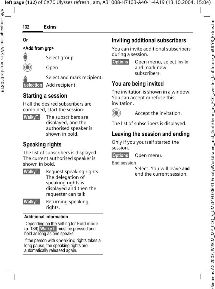 &copy; Siemens AG 2003, W:\ICM_MP_CCQ_S_UM\04FL00641 Emoty\Work\frame_und_Grafik\emo_us_FCC_zweiter_lauf\frame_en\ULYR_Extras.fmExtras132VAR Language: am; VAR issue date: 040819left page (132) of CX70 Ulysses refresh , am, A31008-H7103-A40-1-4A19 (13.10.2004, 15:04)Or <Add from grp>ISelect group.COpenISelect and mark recipient.&sect;Selection  Add recipient.Starting a sessionIf all the desired subscribers are combined, start the session:&sect;WalkyT.&sect; The subscribers are displayed, and the authorised speaker is shown in bold.Speaking rights The list of subscribers is displayed. The current authorised speaker is shown in bold.&sect;WalkyT.&sect; Request speaking rights. The delegation of speaking rights is displayed and then the requester can talk.&sect;WalkyT.&sect; Returning speaking rights.Inviting additional subscribers You can invite additional subscribers during a session. &sect;Options&sect; Open menu, select Invite and mark new subscribers.You are being invitedThe invitation is shown in a window. You can accept or refuse this invitation.CAccept the invitation.The list of subscribers is displayed.Leaving the session and endingOnly if you yourself started the session.&sect;Options&sect; Open menu.End sessionSelect. You will leave and end the current session.Additional informationDepending on the setting for Hold mode (p. 136) &sect;WalkyT.&sect; must be pressed and held as long as one speaks.If the person with speaking rights takes a long pause, the speaking rights are automatically released again.