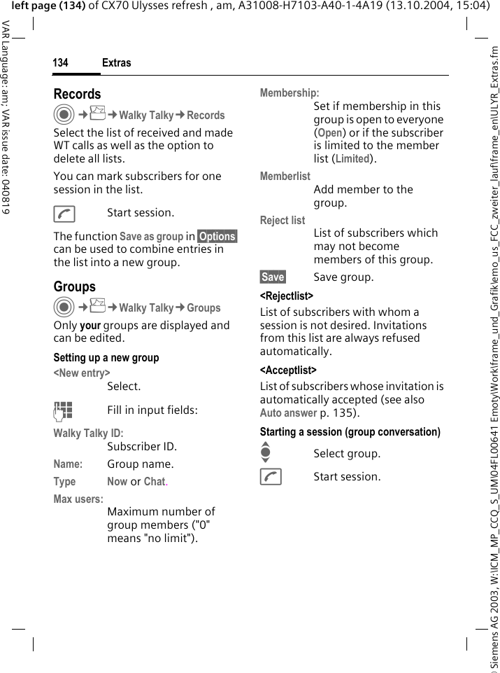 &copy; Siemens AG 2003, W:\ICM_MP_CCQ_S_UM\04FL00641 Emoty\Work\frame_und_Grafik\emo_us_FCC_zweiter_lauf\frame_en\ULYR_Extras.fmExtras134VAR Language: am; VAR issue date: 040819left page (134) of CX70 Ulysses refresh , am, A31008-H7103-A40-1-4A19 (13.10.2004, 15:04)Records C&cent;S&cent;Walky Talky&cent;RecordsSelect the list of received and made WT calls as well as the option to delete all lists.You can mark subscribers for one session in the list.AStart session.The function Save as group in &sect;Options&sect; can be used to combine entries in the list into a new group.GroupsC&cent;S&cent;Walky Talky&cent;GroupsOnly your groups are displayed and can be edited.Setting up a new group<New entry>Select.JFill in input fields:Walky Talky ID:Subscriber ID.Name: Group name.Type Now or Chat.Max users:Maximum number of group members ("0" means "no limit").Membership:Set if membership in this group is open to everyone (Open) or if the subscriber is limited to the member list (Limited).MemberlistAdd member to the group.Reject listList of subscribers which may not become members of this group.&sect;Save&sect; Save group.<Rejectlist>List of subscribers with whom a session is not desired. Invitations from this list are always refused automatically.<Acceptlist>List of subscribers whose invitation is automatically accepted (see also Auto answer p. 135).Starting a session (group conversation)ISelect group.AStart session.