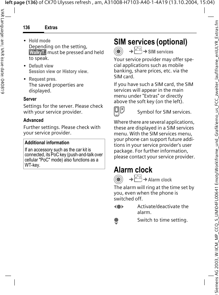 &copy; Siemens AG 2003, W:\ICM_MP_CCQ_S_UM\04FL00641 Emoty\Work\frame_und_Grafik\emo_us_FCC_zweiter_lauf\frame_en\ULYR_Extras.fmExtras136VAR Language: am; VAR issue date: 040819left page (136) of CX70 Ulysses refresh , am, A31008-H7103-A40-1-4A19 (13.10.2004, 15:04)&bull;Hold modeDepending on the setting, &sect;WalkyT.&sect; must be pressed and held to speak. &bull;Default viewSession view or History view.&bull;Request pres.The saved properties are displayed.ServerSettings for the server. Please check with your service provider.AdvancedFurther settings. Please check with your service provider.SIM services (optional)C&cent;S&cent;SIM servicesYour service provider may offer spe-cial applications such as mobile banking, share prices, etc. via the SIM card.If you have such a SIM card, the SIM services will appear in the main menu under "Extras" or directly above the soft key (on the left).USymbol for SIM services.Where there are several applications, these are displayed in a SIM services menu. With the SIM services menu, your phone can support future addi-tions in your service provider's user package. For further information, please contact your service provider.Alarm clockC&cent;S&cent;Alarm clockThe alarm will ring at the time set by you, even when the phone is switched off. FActivate/deactivate the alarm.HSwitch to time setting.Additional informationIf an accessory such as the car kit is connected, its PoC key (push-and-talk over cellular "PoC" mode) also functions as a WT-key.