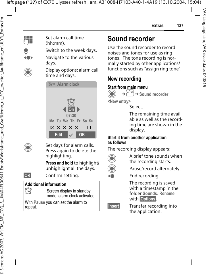 &copy; Siemens AG 2003, W:\ICM_MP_CCQ_S_UM\04FL00641 Emoty\Work\frame_und_Grafik\emo_us_FCC_zweiter_lauf\frame_en\ULYR_Extras.fm137ExtrasVAR Language: am; VAR issue date: 040819left page (137) of CX70 Ulysses refresh , am, A31008-H7103-A40-1-4A19 (13.10.2004, 15:04)JSet alarm call time (hh:mm).HSwitch to the week days.FNavigate to the various days.CDisplay options: alarm call time and days.CSet days for alarm calls. Press again to delete the highlighting.Press and hold to highlight/unhighlight all the days.&sect;OK&sect; Confirm setting.Sound recorderUse the sound recorder to record noises and tones for use as ring tones.  The tone recording is nor-mally started by other applications/ functions such as "assign ring tone".New recordingStart from main menuC&cent;S&cent;Sound recorder<New entry>Select.The remaining time avail-able as well as the record-ing time are shown in the display.Start it from another application as followsThe recording display appears:CA brief tone sounds when the recording starts. CPause/record alternately.DEnd recording.The recording is saved with a timestamp in the folder Sounds. Rename with &sect;Options&sect;.&sect;Insert&sect; Transfer recording into the application.Additional information&sup1;Screen display in standby mode: alarm clock activated.With Pause you can set the alarm to repeat.&eacute;Alarm clock&sup1; &sect;On&sect; 07:30Mo Tu We Th Fr Sa SuEdit &igrave;OK