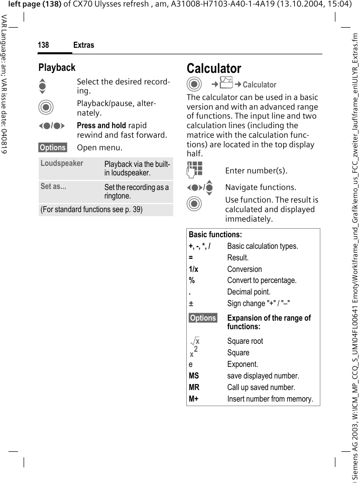 &copy; Siemens AG 2003, W:\ICM_MP_CCQ_S_UM\04FL00641 Emoty\Work\frame_und_Grafik\emo_us_FCC_zweiter_lauf\frame_en\ULYR_Extras.fmExtras138VAR Language: am; VAR issue date: 040819left page (138) of CX70 Ulysses refresh , am, A31008-H7103-A40-1-4A19 (13.10.2004, 15:04)PlaybackISelect the desired record-ing.CPlayback/pause, alter-nately.D/EPress and hold rapid rewind and fast forward.&sect;Options&sect; Open menu.CalculatorC&cent;S&cent;CalculatorThe calculator can be used in a basic version and with an advanced range of functions. The input line and two calculation lines (including the matrice with the calculation func-tions) are located in the top display half. JEnter number(s).F/INavigate functions.CUse function. The result is calculated and displayed immediately.Loudspeaker Playback via the built-in loudspeaker.Set as... Set the recording as a ringtone.(For standard functions see p. 39)Basic functions:+, -, *, / Basic calculation types.=Result.1/x Conversion%Convert to percentage..Decimal point.&plusmn; Sign change "+" / "&ndash;"&sect;Options&sect; Expansion of the range of  functions:Square rootSquaree Exponent.MS save displayed number.MR Call up saved number.M+ Insert number from memory.xx2