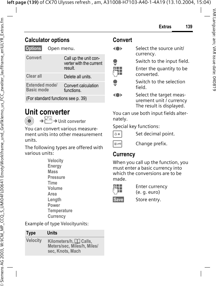&copy; Siemens AG 2003, W:\ICM_MP_CCQ_S_UM\04FL00641 Emoty\Work\frame_und_Grafik\emo_us_FCC_zweiter_lauf\frame_en\ULYR_Extras.fm139ExtrasVAR Language: am; VAR issue date: 040819left page (139) of CX70 Ulysses refresh , am, A31008-H7103-A40-1-4A19 (13.10.2004, 15:04)Calculator options&sect;Options&sect; Open menu.Unit converterC&cent;S&cent;Unit converterYou can convert various measure-ment units into other measurement units.The following types are offered with various units:Velocity Energy Mass Pressure Time Volume Area Length Power Temperature Currency Example of type Velocityunits: ConvertFSelect the source unit/ currency.HSwitch to the input field.JEnter the quantity to be converted. HSwitch to the selection field.FSelect the target meas-urement unit / currency The result is displayed.You can use both input fields alter-nately. Special key functions:*Set decimal point.#Change prefix. CurrencyWhen you call up the function, you must enter a basic currency into which the conversions are to be made. JEnter currency (e. g. euro)&sect;Save&sect; Store entry.Convert Call up the unit con-verter with the current result.Clear all Delete all units.Extended mode/Basic mode Convert calculation functions.(For standard functions see p. 39)Type UnitsVelocity Kilometers/h, d Calls, Meters/sec, Miles/h, Miles/sec, Knots, Mach 