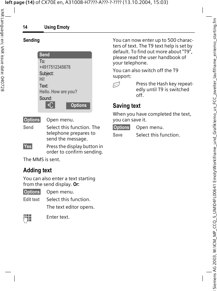 &copy; Siemens AG 2003, W:\ICM_MP_CCQ_S_UM\04FL00641 Emoty\Work\frame_und_Grafik\emo_us_FCC_zweiter_lauf\frame_en\emo_starting.fmUsing Emoty14VAR Language: en; VAR issue date: 040728left page (14) of CX70E en, A31008-H7???-A???-?-???? (13.10.2004, 15:03)Sending&sect;Options&sect; Open menu.Send Select this function. The telephone prepares to send the message.&sect;Yes&sect; Press the display button in order to confirm sending.The MMS is sent.Adding textYou can also enter a text starting from the send display. Or:&sect;Options&sect; Open menu.Edit text  Select this function.The text editor opens.JEnter text.You can now enter up to 500 charac-ters of text. The T9 text help is set by default. To find out more about "T9", please read the user handbook of your telephone.You can also switch off the T9 support:#Press the Hash key repeat-edly until T9 is switched off.Saving textWhen you have completed the text, you can save it.&sect;Options&sect; Open menu.Save Select this function.SendTo:+4917512345678 Subject:Hi!Text:Hello. How are you?Sound:]Options