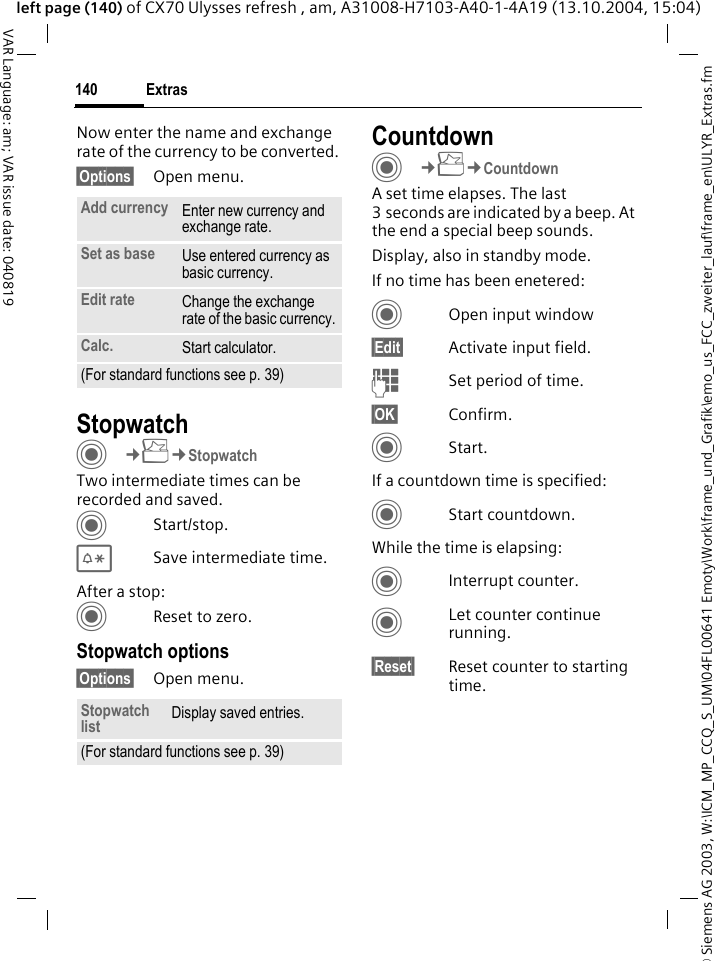 &copy; Siemens AG 2003, W:\ICM_MP_CCQ_S_UM\04FL00641 Emoty\Work\frame_und_Grafik\emo_us_FCC_zweiter_lauf\frame_en\ULYR_Extras.fmExtras140VAR Language: am; VAR issue date: 040819left page (140) of CX70 Ulysses refresh , am, A31008-H7103-A40-1-4A19 (13.10.2004, 15:04)Now enter the name and exchange rate of the currency to be converted. &sect;Options&sect; Open menu.StopwatchC&cent;S&cent;StopwatchTwo intermediate times can be recorded and saved. CStart/stop.*Save intermediate time.After a stop:CReset to zero.Stopwatch options&sect;Options&sect; Open menu.CountdownC&cent;S&cent;CountdownA set time elapses. The last 3 seconds are indicated by a beep. At the end a special beep sounds. Display, also in standby mode.If no time has been enetered:COpen input window&sect;Edit&sect; Activate input field.JSet period of time.&sect;OK&sect; Confirm.CStart.If a countdown time is specified:CStart countdown.While the time is elapsing:CInterrupt counter.CLet counter continue running.&sect;Reset&sect; Reset counter to starting time.Add currency Enter new currency and exchange rate.Set as base Use entered currency as basic currency.Edit rate Change the exchange rate of the basic currency.Calc. Start calculator.(For standard functions see p. 39)Stopwatch list Display saved entries.(For standard functions see p. 39)