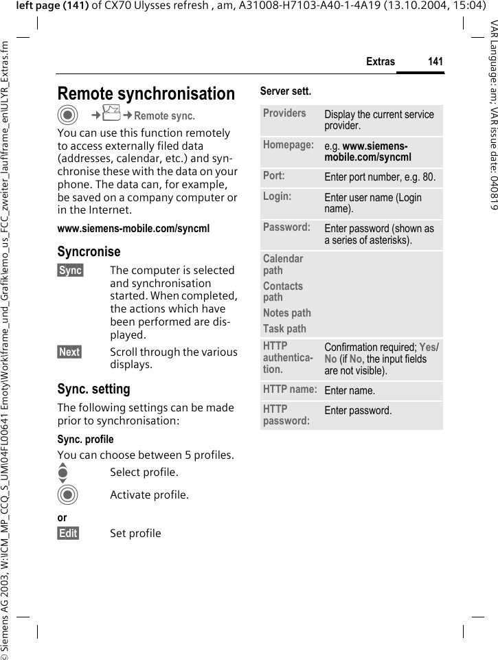 &copy; Siemens AG 2003, W:\ICM_MP_CCQ_S_UM\04FL00641 Emoty\Work\frame_und_Grafik\emo_us_FCC_zweiter_lauf\frame_en\ULYR_Extras.fm141ExtrasVAR Language: am; VAR issue date: 040819left page (141) of CX70 Ulysses refresh , am, A31008-H7103-A40-1-4A19 (13.10.2004, 15:04)Remote synchronisationC&cent;S&cent;Remote sync.You can use this function remotely to access externally filed data (addresses, calendar, etc.) and syn-chronise these with the data on your phone. The data can, for example, be saved on a company computer or in the Internet.www.siemens-mobile.com/syncml Syncronise&sect;Sync&sect; The computer is selected and synchronisation started. When completed, the actions which have been performed are dis-played.&sect;Next&sect; Scroll through the various displays.Sync. settingThe following settings can be made prior to synchronisation:Sync. profileYou can choose between 5 profiles. ISelect profile.CActivate profile.or&sect;Edit&sect; Set profileServer sett.Providers Display the current service provider.Homepage: e.g. www.siemens-mobile.com/syncml Port: Enter port number, e.g. 80.Login: Enter user name (Login name).Password: Enter password (shown as a series of asterisks).Calendar pathContacts pathNotes pathTask pathHTTP authentica-tion.Confirmation required; Yes/No (if No, the input fields are not visible).HTTP name: Enter name.HTTP password: Enter password.