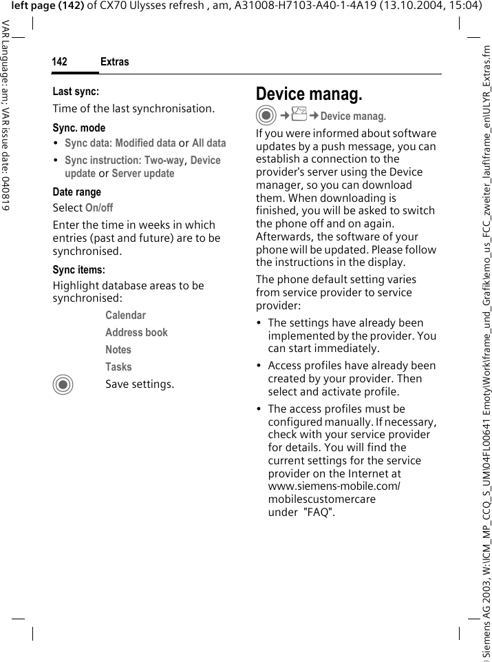 &copy; Siemens AG 2003, W:\ICM_MP_CCQ_S_UM\04FL00641 Emoty\Work\frame_und_Grafik\emo_us_FCC_zweiter_lauf\frame_en\ULYR_Extras.fmExtras142VAR Language: am; VAR issue date: 040819left page (142) of CX70 Ulysses refresh , am, A31008-H7103-A40-1-4A19 (13.10.2004, 15:04)Last sync:Time of the last synchronisation.Sync. mode&bull;Sync data: Modified data or All data &bull;Sync instruction: Two-way, Device update or Server update Date rangeSelect On/off Enter the time in weeks in which entries (past and future) are to be synchronised. Sync items: Highlight database areas to be synchronised:Calendar Address book Notes Tasks CSave settings.Device manag.C&cent;S&cent;Device manag.If you were informed about software updates by a push message, you can establish a connection to the provider's server using the Device manager, so you can download them. When downloading is finished, you will be asked to switch the phone off and on again. Afterwards, the software of your phone will be updated. Please follow the instructions in the display.The phone default setting varies from service provider to service provider:&bull; The settings have already been implemented by the provider. You can start immediately.&bull; Access profiles have already been created by your provider. Then select and activate profile.&bull; The access profiles must be configured manually. If necessary, check with your service provider for details. You will find the current settings for the service provider on the Internet at www.siemens-mobile.com/mobilescustomercare under  "FAQ".