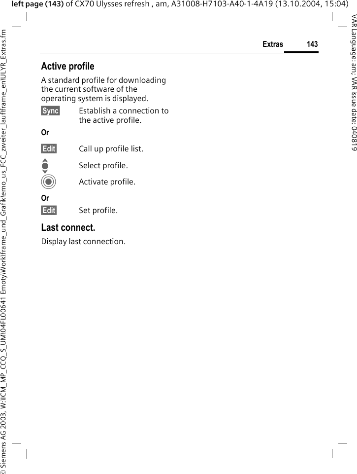 &copy; Siemens AG 2003, W:\ICM_MP_CCQ_S_UM\04FL00641 Emoty\Work\frame_und_Grafik\emo_us_FCC_zweiter_lauf\frame_en\ULYR_Extras.fm143ExtrasVAR Language: am; VAR issue date: 040819left page (143) of CX70 Ulysses refresh , am, A31008-H7103-A40-1-4A19 (13.10.2004, 15:04)Active profileA standard profile for downloading the current software of the operating system is displayed. &sect;Sync&sect; Establish a connection to the active profile.Or &sect;Edit&sect; Call up profile list.ISelect profile.CActivate profile.Or &sect;Edit&sect; Set profile.Last connect.Display last connection.