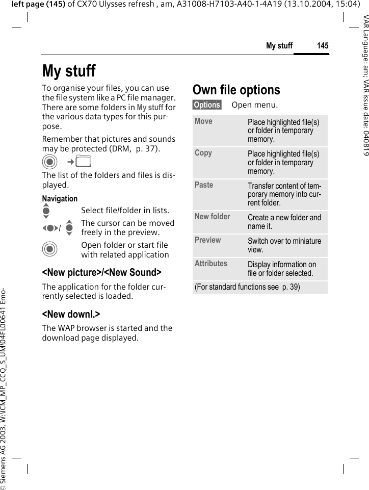 &copy; Siemens AG 2003, W:\ICM_MP_CCQ_S_UM\04FL00641 Emo-145My stuffVAR Language: am; VAR issue date: 040819left page (145) of CX70 Ulysses refresh , am, A31008-H7103-A40-1-4A19 (13.10.2004, 15:04)My stuffTo organise your files, you can use the file system like a PC file manager. There are some folders in My stuff for the various data types for this pur-pose.Remember that pictures and sounds may be protected (DRM,  p. 37).C&cent;N The list of the folders and files is dis-played.NavigationISelect file/folder in lists.F/  IThe cursor can be moved freely in the preview.COpen folder or start file with related application<New picture>/<New Sound>The application for the folder cur-rently selected is loaded.<New downl.>The WAP browser is started and the download page displayed.Own file options&sect;Options&sect; Open menu.Move Place highlighted file(s) or folder in temporary memory.Copy Place highlighted file(s) or folder in temporary memory.Paste Transfer content of tem-porary memory into cur-rent folder. New folder Create a new folder and name it.Preview Switch over to miniature view.Attributes Display information on file or folder selected.(For standard functions see  p. 39)
