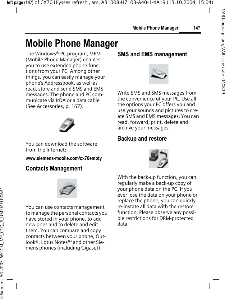 &copy; Siemens AG 2003, W:\ICM_MP_CCQ_S_UM\04FL00641 147Mobile Phone ManagerVAR language: am; VAR issue date: 040819left page (147) of CX70 Ulysses refresh , am, A31008-H7103-A40-1-4A19 (13.10.2004, 15:04)Mobile Phone ManagerThe Windows&reg; PC program, MPM (Mobile Phone Manager) enables you to use extended phone func-tions from your PC. Among other things, you can easily manage your phone&rsquo;s Addressbook, as well as read, store and send SMS and EMS messages. The phone and PC com-municate via IrDA or a data cable (See Accessories, p. 167). You can download the software from the Internet: www.siemens-mobile.com/cx70emotyContacts ManagementYou can use contacts management to manage the personal contacts you have stored in your phone, to add new ones and to delete and edit them. You can compare and copy contacts between your phone, Out-look&reg;, Lotus Notes&trade; and other Sie-mens phones (including Gigaset).SMS and EMS managementWrite EMS and SMS messages from the convenience of your PC. Use all the options your PC offers you and use your sounds and pictures to cre-ate SMS and EMS messages. You can read, forward, print, delete and archive your messages.Backup and restoreWith the back-up function, you can regularly make a back-up copy of your phone data on the PC. If you ever lose the data on your phone or replace the phone, you can quickly re-instate all data with the restore function. Please observe any possi-ble restrictions for DRM-protected data.