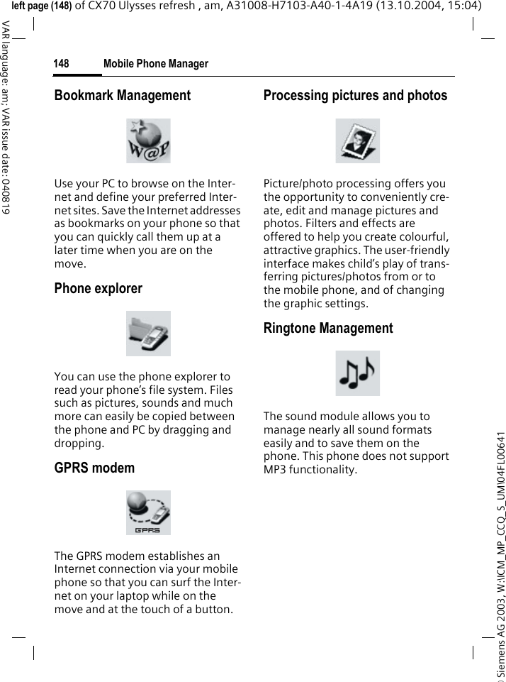&copy; Siemens AG 2003, W:\ICM_MP_CCQ_S_UM\04FL00641 Mobile Phone Manager148VAR language: am; VAR issue date: 040819left page (148) of CX70 Ulysses refresh , am, A31008-H7103-A40-1-4A19 (13.10.2004, 15:04)Bookmark ManagementUse your PC to browse on the Inter-net and define your preferred Inter-net sites. Save the Internet addresses as bookmarks on your phone so that you can quickly call them up at a later time when you are on the move. Phone explorerYou can use the phone explorer to read your phone&rsquo;s file system. Files such as pictures, sounds and much more can easily be copied between the phone and PC by dragging and dropping.GPRS modemThe GPRS modem establishes an Internet connection via your mobile phone so that you can surf the Inter-net on your laptop while on the move and at the touch of a button. Processing pictures and photosPicture/photo processing offers you the opportunity to conveniently cre-ate, edit and manage pictures and photos. Filters and effects are offered to help you create colourful, attractive graphics. The user-friendly interface makes child&rsquo;s play of trans-ferring pictures/photos from or to the mobile phone, and of changing the graphic settings.Ringtone ManagementThe sound module allows you to manage nearly all sound formats easily and to save them on the phone. This phone does not support MP3 functionality.
