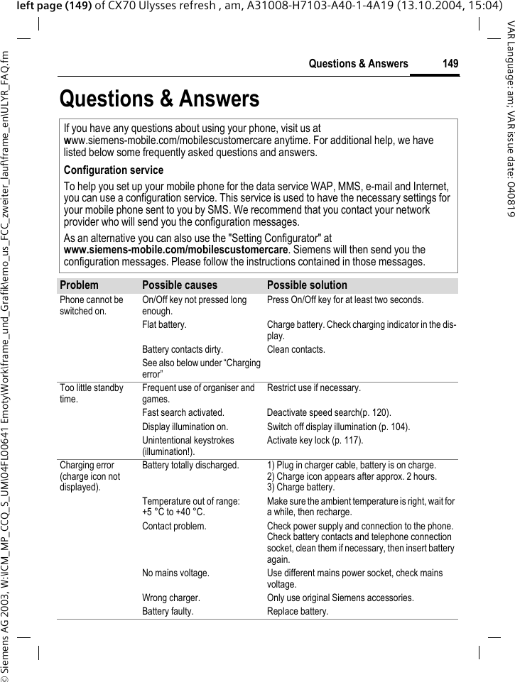 &copy; Siemens AG 2003, W:\ICM_MP_CCQ_S_UM\04FL00641 Emoty\Work\frame_und_Grafik\emo_us_FCC_zweiter_lauf\frame_en\ULYR_FAQ.fm149Questions &amp; AnswersVAR Language: am; VAR issue date: 040819left page (149) of CX70 Ulysses refresh , am, A31008-H7103-A40-1-4A19 (13.10.2004, 15:04)Questions &amp; AnswersIf you have any questions about using your phone, visit us at www.siemens-mobile.com/mobilescustomercare anytime. For additional help, we have listed below some frequently asked questions and answers.Configuration serviceTo help you set up your mobile phone for the data service WAP, MMS, e-mail and Internet, you can use a configuration service. This service is used to have the necessary settings for your mobile phone sent to you by SMS. We recommend that you contact your network provider who will send you the configuration messages.As an alternative you can also use the "Setting Configurator" at www.siemens-mobile.com/mobilescustomercare. Siemens will then send you the configuration messages. Please follow the instructions contained in those messages.Problem Possible causes Possible solutionPhone cannot be switched on. On/Off key not pressed long enough. Press On/Off key for at least two seconds.Flat battery. Charge battery. Check charging indicator in the dis-play.Battery contacts dirty. Clean contacts.See also below under &ldquo;Charging error&rdquo;Too little standby time. Frequent use of organiser and games. Restrict use if necessary.Fast search activated. Deactivate speed search(p. 120).Display illumination on. Switch off display illumination (p. 104).Unintentional keystrokes (illumination!). Activate key lock (p. 117).Charging error(charge icon not displayed).Battery totally discharged. 1) Plug in charger cable, battery is on charge. 2) Charge icon appears after approx. 2 hours.3) Charge battery.Temperature out of range: +5 &deg;C to +40 &deg;C. Make sure the ambient temperature is right, wait for a while, then recharge.Contact problem. Check power supply and connection to the phone. Check battery contacts and telephone connection socket, clean them if necessary, then insert battery again.No mains voltage. Use different mains power socket, check mains voltage.Wrong charger. Only use original Siemens accessories.Battery faulty. Replace battery.