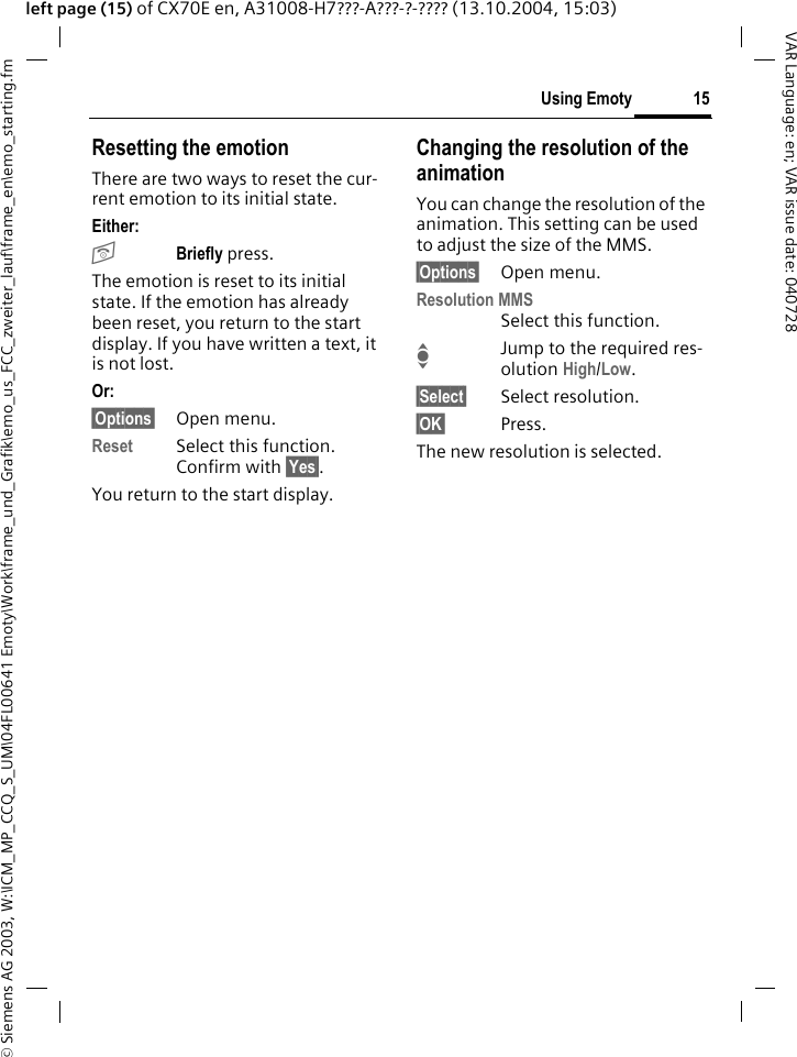 &copy; Siemens AG 2003, W:\ICM_MP_CCQ_S_UM\04FL00641 Emoty\Work\frame_und_Grafik\emo_us_FCC_zweiter_lauf\frame_en\emo_starting.fm15Using EmotyVAR Language: en; VAR issue date: 040728left page (15) of CX70E en, A31008-H7???-A???-?-???? (13.10.2004, 15:03)Resetting the emotionThere are two ways to reset the cur-rent emotion to its initial state.Either: BBriefly press.The emotion is reset to its initial state. If the emotion has already been reset, you return to the start display. If you have written a text, it is not lost. Or: &sect;Options&sect; Open menu.Reset Select this function. Confirm with &sect;Yes&sect;.You return to the start display.Changing the resolution of the animationYou can change the resolution of the animation. This setting can be used to adjust the size of the MMS.&sect;Options&sect; Open menu.Resolution MMSSelect this function.IJump to the required res-olution High/Low.&sect;Select&sect; Select resolution.&sect;OK&sect; Press.The new resolution is selected.