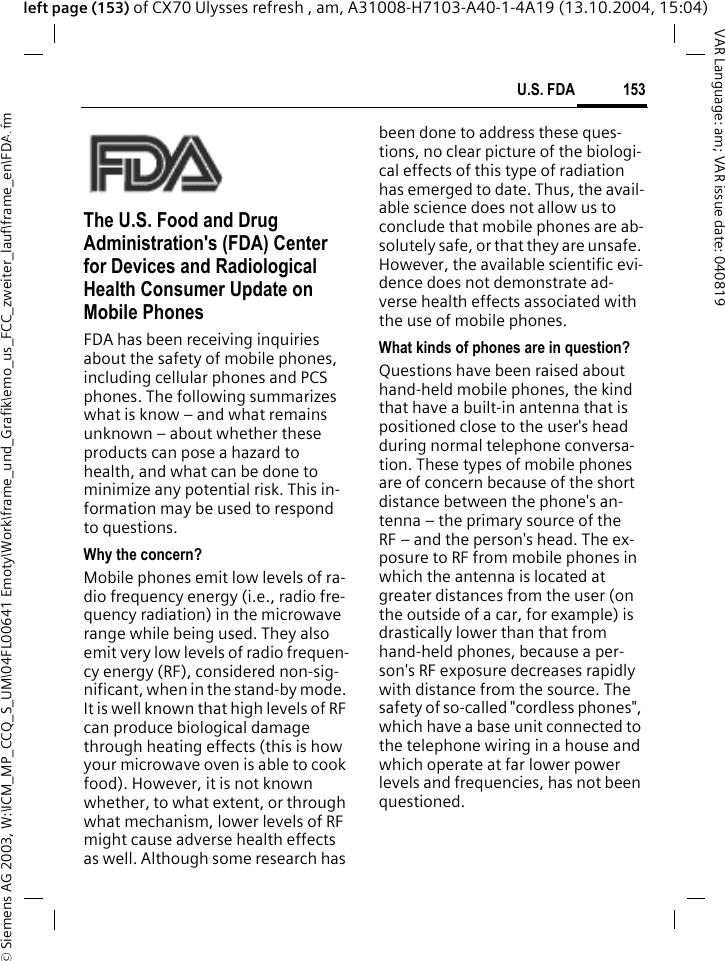&copy; Siemens AG 2003, W:\ICM_MP_CCQ_S_UM\04FL00641 Emoty\Work\frame_und_Grafik\emo_us_FCC_zweiter_lauf\frame_en\FDA.fm153U.S. FDAVAR Language: am; VAR issue date: 040819left page (153) of CX70 Ulysses refresh , am, A31008-H7103-A40-1-4A19 (13.10.2004, 15:04)U.S. FDAThe U.S. Food and Drug Administration's (FDA) Center for Devices and Radiological Health Consumer Update on Mobile PhonesFDA has been receiving inquiries about the safety of mobile phones, including cellular phones and PCS phones. The following summarizes what is know &ndash; and what remains unknown &ndash; about whether these products can pose a hazard to health, and what can be done to minimize any potential risk. This in-formation may be used to respond to questions.Why the concern?Mobile phones emit low levels of ra-dio frequency energy (i.e., radio fre-quency radiation) in the microwave range while being used. They also emit very low levels of radio frequen-cy energy (RF), considered non-sig-nificant, when in the stand-by mode. It is well known that high levels of RF can produce biological damage through heating effects (this is how your microwave oven is able to cook food). However, it is not known whether, to what extent, or through what mechanism, lower levels of RF might cause adverse health effects as well. Although some research has been done to address these ques-tions, no clear picture of the biologi-cal effects of this type of radiation has emerged to date. Thus, the avail-able science does not allow us to conclude that mobile phones are ab-solutely safe, or that they are unsafe. However, the available scientific evi-dence does not demonstrate ad-verse health effects associated with the use of mobile phones.What kinds of phones are in question?Questions have been raised about hand-held mobile phones, the kind that have a built-in antenna that is positioned close to the user's head during normal telephone conversa-tion. These types of mobile phones are of concern because of the short distance between the phone's an-tenna &ndash; the primary source of the RF &ndash; and the person's head. The ex-posure to RF from mobile phones in which the antenna is located at greater distances from the user (on the outside of a car, for example) is drastically lower than that from hand-held phones, because a per-son's RF exposure decreases rapidly with distance from the source. The safety of so-called "cordless phones", which have a base unit connected to the telephone wiring in a house and which operate at far lower power levels and frequencies, has not been questioned.