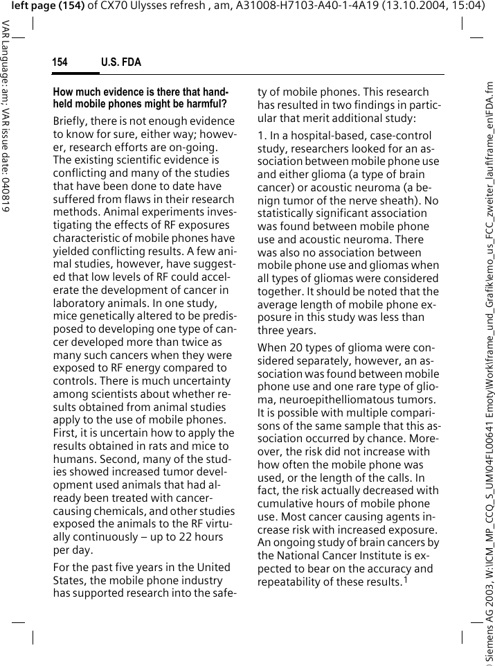 &copy; Siemens AG 2003, W:\ICM_MP_CCQ_S_UM\04FL00641 Emoty\Work\frame_und_Grafik\emo_us_FCC_zweiter_lauf\frame_en\FDA.fmU.S. FDA154VAR Language: am; VAR issue date: 040819left page (154) of CX70 Ulysses refresh , am, A31008-H7103-A40-1-4A19 (13.10.2004, 15:04)How much evidence is there that hand-held mobile phones might be harmful?Briefly, there is not enough evidence to know for sure, either way; howev-er, research efforts are on-going. The existing scientific evidence is conflicting and many of the studies that have been done to date have suffered from flaws in their research methods. Animal experiments inves-tigating the effects of RF exposures characteristic of mobile phones have yielded conflicting results. A few ani-mal studies, however, have suggest-ed that low levels of RF could accel-erate the development of cancer in laboratory animals. In one study, mice genetically altered to be predis-posed to developing one type of can-cer developed more than twice as many such cancers when they were exposed to RF energy compared to controls. There is much uncertainty among scientists about whether re-sults obtained from animal studies apply to the use of mobile phones. First, it is uncertain how to apply the results obtained in rats and mice to humans. Second, many of the stud-ies showed increased tumor devel-opment used animals that had al-ready been treated with cancer-causing chemicals, and other studies exposed the animals to the RF virtu-ally continuously &ndash; up to 22 hours per day.For the past five years in the United States, the mobile phone industry has supported research into the safe-ty of mobile phones. This research has resulted in two findings in partic-ular that merit additional study:1. In a hospital-based, case-control study, researchers looked for an as-sociation between mobile phone use and either glioma (a type of brain cancer) or acoustic neuroma (a be-nign tumor of the nerve sheath). No statistically significant association was found between mobile phone use and acoustic neuroma. There was also no association between mobile phone use and gliomas when all types of gliomas were considered together. It should be noted that the average length of mobile phone ex-posure in this study was less than three years.When 20 types of glioma were con-sidered separately, however, an as-sociation was found between mobile phone use and one rare type of glio-ma, neuroepithelliomatous tumors. It is possible with multiple compari-sons of the same sample that this as-sociation occurred by chance. More-over, the risk did not increase with how often the mobile phone was used, or the length of the calls. In fact, the risk actually decreased with cumulative hours of mobile phone use. Most cancer causing agents in-crease risk with increased exposure. An ongoing study of brain cancers by the National Cancer Institute is ex-pected to bear on the accuracy and repeatability of these results.1